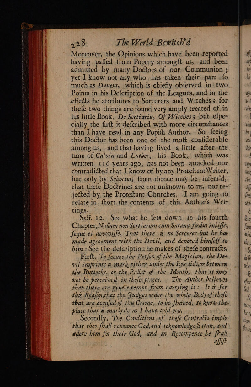 Moreover, the Opinions which have been .reported having pafled from Popery amongft us, .and.been_ admitted by many Doctors of our: Communion ; yet I know not any who has taken their part fo much as Daneus, which.is chiefly obferved in two Points in his Defcriprion of the Leagués, and in the effects he attributes to Sorcerers and: Witches 5. for thefe two things are found very amply treated of.in his little Book, De Sortiaris, Of Witches ; but efpe- cially the firft is defcribed with more circumftances than [have read in any Popifh Author. So feeing this. Doctor has been one of the moft confiderable among us, and that having lived a little after the. time Of Calvin and Luther, his Book, which was written 116 years ago, has not been attacked.-nor contradicted that I know of by any. Proteftant Writer, but only by. Schottus; from thence may be. inferrd, that thefe Doctrines are not unknown to us, nor re- jected by the Proteftant Churches. I am going. to relate in. fhort the contents of this. Authors Wri- tings. | Seët. 12. See what he fets down in bis fourth “Chapter, Nullam non Sortiarum cum Satana fedus iniiffe, feque ei devoviffe, That there no Sorcerer-but he: bas made agreement with the Devil, and devoted bimfelf to bim.: See the defcription he makes of thefe contracts. Firft, To fecure the Perfon.of the Magician, the De- vil imprints @,mark, either under the Eye-lidsjor between the Buttocks, or the Pallat sb the Mouth; that it may not be perceived. in thofe places. _ The Author. believes bab there are fonéexempt from carrying it: It 5 for this Reafinthat the Fudges order the wh ap Body-of thofe that. are accufed of thy Crime, to be faved, to know the: place that 5 marked, as I have told yon, Secondly, The Conditions of. thefe Contraëts ir ‘that they [hall renounce-God,and acknowledge Satan, and adore bim for their God, and in Recompence he frall affift L2