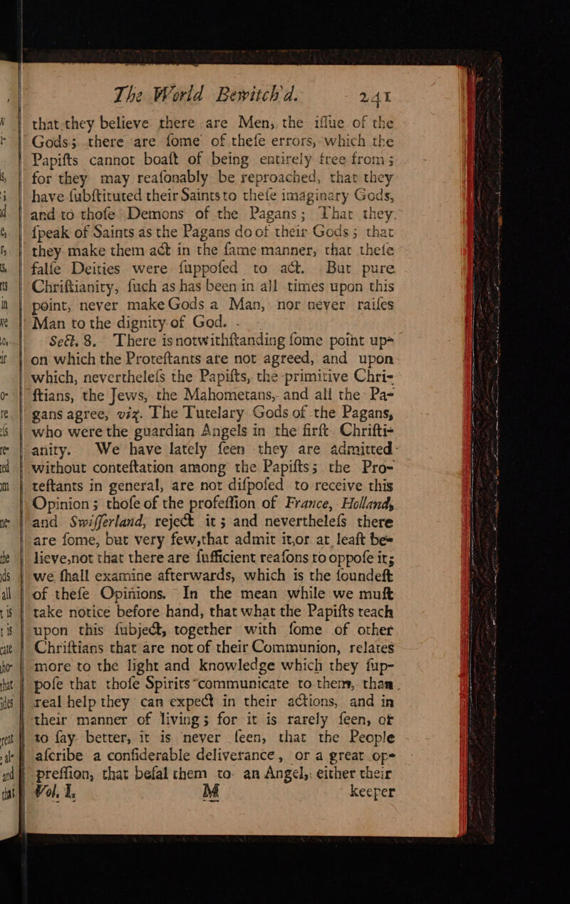           The World Bewitchd. that they believe there are Men, the ifiue of the Gods; there are fome of thefe errors, which the Papifts cannot boaft of being entirely free from ; for they may reafonably be reproached, that they have fubftituted their Saintsto thefe imaginary Gods {peak of Saints as the Pagans do of their Gods ; that they make them act in the fame manner, thar thete falfe Deities were fuppofed to act. But pure Chriftianiry, fuch as has been in all times upon this point, never make Gods a Man, nor never raifes Man to the dignity of God. -  Se&amp;, 8, There isnotwithftanding fome point up= which, neverthelefs the Papifts, the primitive Chri- ftians, the Jews, the Mahometans,- and all the: Pa gans agree, viz. The Tutelary Gods of the Pagans, | who were the guardian Angels in the firft Chrifti- anity. without conteftation among the Papifts; the Pro- teftants in general, are not difpofed to receive this | Opinion; thofe of the profeffion of France, Holland, and Swifferland, rejeét it; and neverthelefs there are fome, but very few,that admit it,or ar leaft be~ | lieve,not that there are fufficient reafons ro oppofe it; we fhall examine afterwards, which is the foundeft of thefe Opinions. In the mean while we muft take notice before hand, that what the Papifts reach upon this fubject, together with fome of other Chriftians that are not of their Communion, relates more to the light and knowledge which they fup-  | real help they can expect in their actions, and in their manner of living; for it is rarely feen, of afcribe a confiderable deliverance, or a great ope | Val L M keeper | t                             