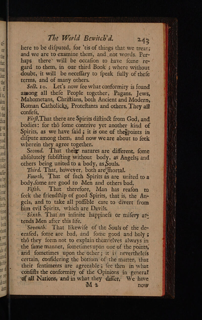 here to be difputed, for ’tis of things that we trear; and we are to examine them, and not words. Per- haps there will be occafion to have fome re- gard to them, in our third Book ; where without doubt, it will be neceffary to {peak fully of thefe terms, and of many others. Se&. 10. Let’s now fee what conformity is found among all thefe People together, Pagans, Jews, Mahometans, Chriftians, both Ancient and Modern, Roman Catholicks, Proteftants and others, They all confefs, Firft.,That there are Spirits diftin& from God, and bodies: for thé fome contrive yet another kind of Spirits, as we have faid ; it is one of the¥points in difpute among them, and now weare about to feek wherein they agree together. Second. That thetg natures are different, fome abfolutely fubfifting without body, as Angels; and others being united to a body, as Souls. Third. That, however, both are‘fhortal. Fourth, That of fuch Spirits as are united toa body;fome are good to Men and others bad. Fifth, That therefore, Man has reafon to feek the friendfhip of good Spirits, that is, the An* gels, and to take all poffible care to divert from him evil Spirits, which are Devils. Sixth. Thatan infinite happinefs or mifery at tends Men after this life. | Seventh. That likewife of the Souls of the de- eeafed, fome are bad, and fome good and holy ; ~ tho they feem not to explain themfelves always in the fame manner, fometimesupon one of the points, and fometimes upon the other; it is neverthelefs certain, confidering the bottom of the matter, thar their fentiments are agreeable; fee then in what confifts the conformity of the Opinions in ‘genera? ‘of all Nations; ‘and in what they differ; We have M2 now = pue Me ee