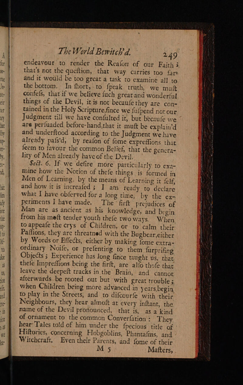  endeavour to render the Reafon of our Faith 3 that’s not the queftion, that way carries too far the bottom. In fhort, to fpeak truth, we muft confefs, that if we believe {uch grear and wonderful things of the Devil, it is not becaufe they are con- tained in the Holy Scripture,fince we fufpend not our Judgment till we have confulted it, but becaufe we are perfuaded before-hand,that it muft be explain’d and underftood according to the Judgment we have already pafs'd, by reafon of fome expreffions that feem to favour the common Relief, that the genera- lity of Men already have of the Devil. Sect. 6. If we defire more particularly to exa- mine how the Notion of thefe things is formed in Men of Learning, by the means of Learning it felf, and how it is increafed ; I am ready to declare what I have obferved for a long time, by the ex- periments I have made. The firft prejudices of Man are as ancient as his knowledge, and begin from his meft tender youth thefe two ways. When to appeafe the crys of Children, or to calm their Paffions, they are threatned with the Bugbear,either by Words or Effects, either by making fome extra- ordinary Noife, or prefenting to them furprifing Objects ; Experience has Jong fince taught us, that thefe Impreffions being the firft, are alfo thofe thar leave the deepeft tracks in the Brain, and cannot afterwards_be rooted out but with great trouble ; when Children being more advanced in years,begin. to play in the Streets, and to difcourfe with their Neighbours, they hear almoft at every inftant, the name of the Devil proñounced, -that is, as a kind of ornament to the common Converfation : They hear- Tales told of him under the fpecious title of : Hiltories, concerning Hobgoblins, Phantafins, and Witchcraft, Even their Parents, and fome of their M 5 Mafters, 