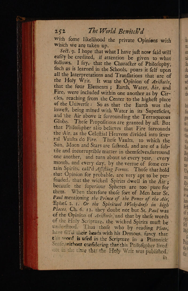  With fome likelihood the private Opiniens with Which we are taken up. Seét. 9. T hope that what I have juft now faid will eafily be credited, if attention be given to what follows. I fay,. that the Character of Philofophy, fuch as is learned in the Schools, pours it felf upon all the Interpretations and Tranflations that are of the Hoty Wric. It was the Opinion of Ariftotle; that the four Elements ; Earth, Water, Air, and cles, reaching from the Center to the higheft place ef the Univerfe: So as that the Earth was the loweft, being mixed with Water in its Superficies, and the Air above ir furrounding the Terraqueous Globe. Thefe Propofitions are granted by all. But that Philofopher allo believes that Fire furrounds the ‘Air, as the Celeftial Heavens divided into feve- ral Vaults do Fire’ Thefe Vaults, to which the Sun, Moon and Stars are faftned, and are of a fub- tile and incorruptible matter in themfelves,furround “one another, and turn about us every year, every month, and every day, by the vertue of fome cer- tain Spirits, call’ d Affffine Forms. Thofe that hold that Opinion for probable, are very apt to be per- fuaded, that the wicked Spirits dwell in the Air’; becaufe the fuperiour Spheres are too pure for them. When therefore thofe fort of Men hear St. Paul mentioning the Prince of the Pewer of the Air: Ephef, 2. 1. Or the Spiritual Wickednefs in high . Places, Ch, 6. 12. they doubt not but St. Paul was of the Opinion of 4riftorle; and that by thefe words of the Hcly Scripture, the wicked Spirits muft be underftood. ‘Thus thofe who by reading Plato; have fill à their heads wich his Demons, fancy thar tis word is ufed in the Scriprure in a Platonick Sentc,withont confidering that this Phifofopher lived 20k In the time thatthe Holy Writ was publithed, i                                  