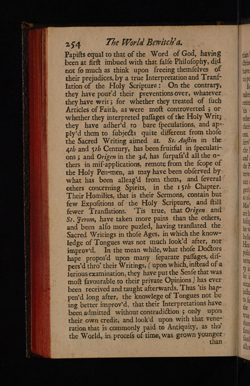 Papifts equal to that of the Word of God, having been at firft imbued wich chat falfe Philofophy, did not fo much as think upon freeing themfelves of their prejudices, by a true Interpretation and Tranf- lation of the Holy Scripture: On the contrary, they have writ; for whether they treated of fuch Articles of Faith, as were moft controverted 5 or ons ; and Origen in the -3d, has furpafs’d all the o- thers in mifapplications, remote from the. {cope of few Expofitions of the Holy Scripture, and ftill St. Ferom, have taken more pains than the others, Sacred Writings in thofe Ages, in which the know- ledge of Tongues was not much look’d after, nor improvd. In the mean while, what thofe Doctors hape propoÿd upon many feparate paflages, dif- pers’d thro’ their Writings, { upon which, inftead of a {erious examination, they have put the Senfe that was moft favourable to their private Opinions ) has ever been received and taught afterwards. Thus ‘tis hap- pen’d long after, the knowlege of Tongues not be ing better improv’d, that their Interpretations have been admitted without contradiction 5.only upon their own credit, and look'd upon with that vene- ration that is commonly paid to Antiquity, as tho’ the World, in procefs of: time, was grown younger than —                                      out geth hh th Man areb lolo heu beli Pott nett ty 1 be j yey to {9 thor fami fand alloy