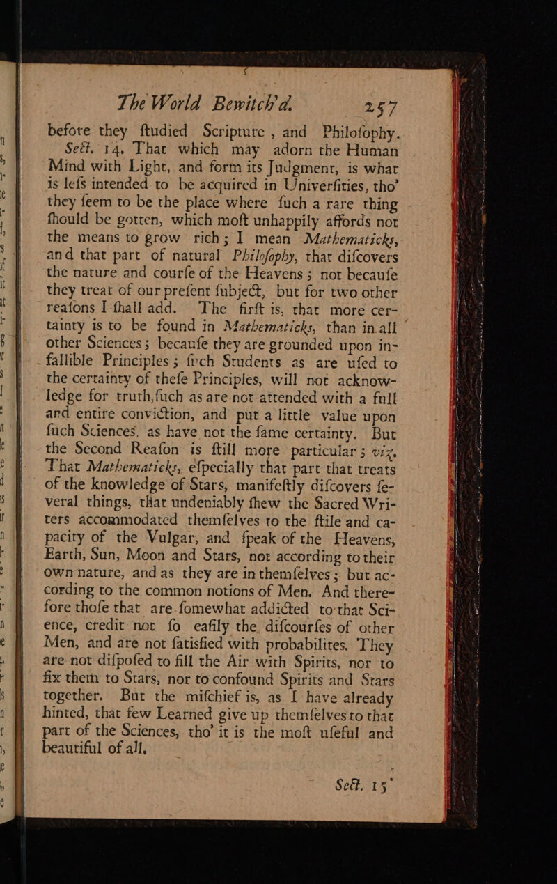    $ The World Bewitch a. 257 before they ftudied Scripture , and Philofophy. Seét. 14, That which may adorn the Human Mind with Light, and form its Judgment, is what is lefs intended to be acquired in Univerfities, tho’ they feem to be the place where fuch a rare thing fhould be gotten, which moft unhappily affords not the means to grow rich; I mean Mathematicks, and that part of natural Philofophy, thar difcovers the nature and courfe of the Heavens ; not becaufe they treat of our prefent fubject, but for two other reafons I fhall add. The firft is, that more cer- tainty is to be found in Mathematicks, than in all other Sciences; becaufe they are grounded upon in- fallible Principles ; foch Students as are ufed to the certainty of thefe Principles, will not acknow- ledge for truth,fuch as are not attended with a full ard entire conviction, and put a little value upon fuch Sciences, as have not the fame certainty. Bur That Mathematicks, efpecially that part that treats of the knowledge of Stars, manifeftly difcovers {e- veral things, that undeniably fhew the Sacred Wri- ters accommodated themfelves to the ftile and ca- pacity of the Vulgar, and fpeak of the Heavens, Earth, Sun, Moon and Stars, not according to their ownnature, and as they are inthemfelves; but ac- cording to the common notions of Men. And there- fore thofe that are.fomewhat addicted tovthat Sci- ence, credit not fo eafily the difcourfes of other Men, and are not fatisfied with probabilites. They are not difpofed to fill the Air with Spirits, nor to fix then to Stars, nor to confound Spirits and Stars together. But the mifchief is, as [ have already hinted, that few Learned give up themfelvesto that part of the Sciences, tho’ it is the moft ufeful and beautiful of all, 