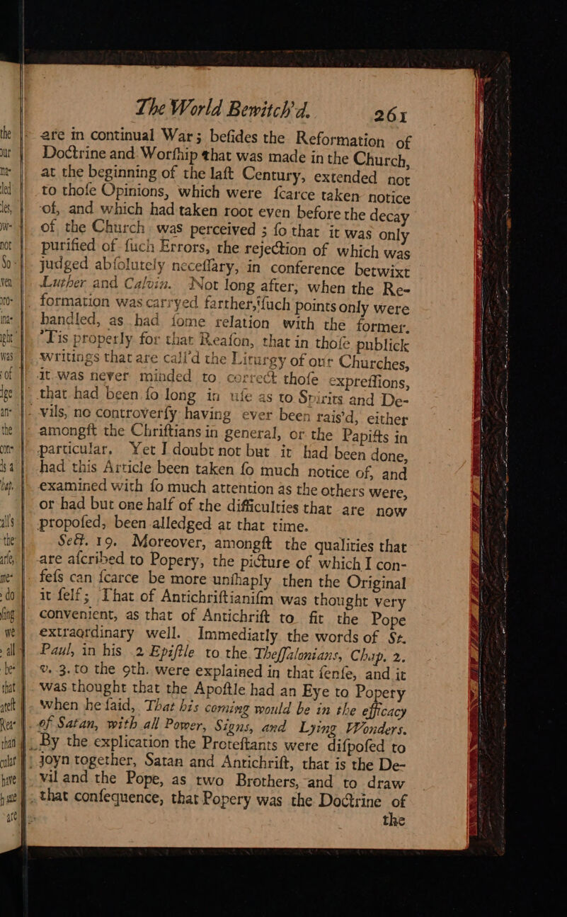  &gt; ES 7 a  all 4 be  that) ct | Rea | than ut! hare The World Bewitch'd. 261 are m continual War; befides the Reformation of Doctrine and Worfhip that was made in the Church, at the beginning of the laft Century, extended not to thofe Opinions, which were fcarce taken notice of, and which had taken root even before the decay of the Church was perceived ; fo that it was only purified of fuch Errors, the rejection of which was judged abfolutely neceflary, in conference betwixt Luther and Calvin. Not long after; when the Re- handled, as had fome relation with the former. “Tis properly for that Reafon, that in thofe publick writings that are call'd the Liturgy of our Churches, ufe as to Spirits and De- amongit the Chriftians in general, or the Papifts in had this Article been taken fo much notice of, and or had but one half of the difficulties that are now Sed. 19. Moreover, amongft the qualities that fefs can fcarce be more unihaply then the Original it felf; That of Anrichriftianifm was thought very convenient, as that of Antichrift to fit the Pope extraordinary well. Immediatly the words of St. Paul, in his 2 Epiftle to the Theffalonians, Chip, 2. v. 3.to the 9th. were explained in that fenfe, and it was thought that the Apoftle had an Eye to Po ery when he faid, That his coming would be in the tat of Satan, with all Power, Signs, and Lying Wonders. joyn together, Satan and Antichrift, that is the De- vil and the Pope, as two Brothers, and to draw that confequence, that Popery was the Doctrine of the                        PZ  