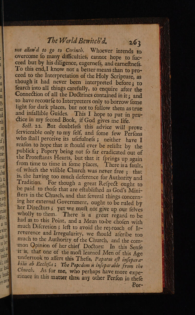                   The World Bewitch d, 263 not alow'd to go to Corinth. Whoever intends to overcome fo many difficulties, cannot hope to fuc- ceed but by his diligence, eagernefs, and earneftnefs. To this end,I know not a better means than to pro- ceed to the Interpretation of the Holy Scripture, as though it had never been interpreted before; to fearch into all things carefully, to enquire after the Connection of all the Doctrines contained in it; and to have recourfe to Interpreters only to borrow fome light for dark places, but not to follow them astrue and infallible Guides. This I hope to put in pra- ctice in my fecond Book, if God gives me life. Seët. 22. But doubtlefs this advice will prove ferviceable only to my felf, and fome few Perfons who fhall perceive its ufefulnefs ; neither have I reafon to hope that it fhould ever be relifht by the publick ; Popery being not fo far eradicated out of the Proreftants Hearts, but that it {prings up again from time to time in fome places, There isa fault, of which the vifible Church was never free 3&gt;-that is, the having too much deference for Authority and Tradition. For though a great Refpect ought to be paid to thofe that are eftablifhed as God’s Mini- {ters in the Church, and that feveral things concern- ing her external Government, ought to be ruled by her Directors; yet we mutt nor give up our felves wholly tothem. There is a great regard to be had as to this Point, and a Mean tosbe chofen with much Difcretion ; left to avoid the reproach of Ir- reverence and Irregularity, we fhould aferibe too much to the Authority of the Church, and the com- ‘mon Opinion of her chief Doctors: In this Senfe it is, that one of the moft learned Men of this Age undertook to affert this Thefis, Papatus eff infepara- bilis ab Ecclefia ; The Popedom 5 infeparable from the Church. As for me, who perhaps have more expe- fience in this matter than any other Perfon in thefe Por-                                     