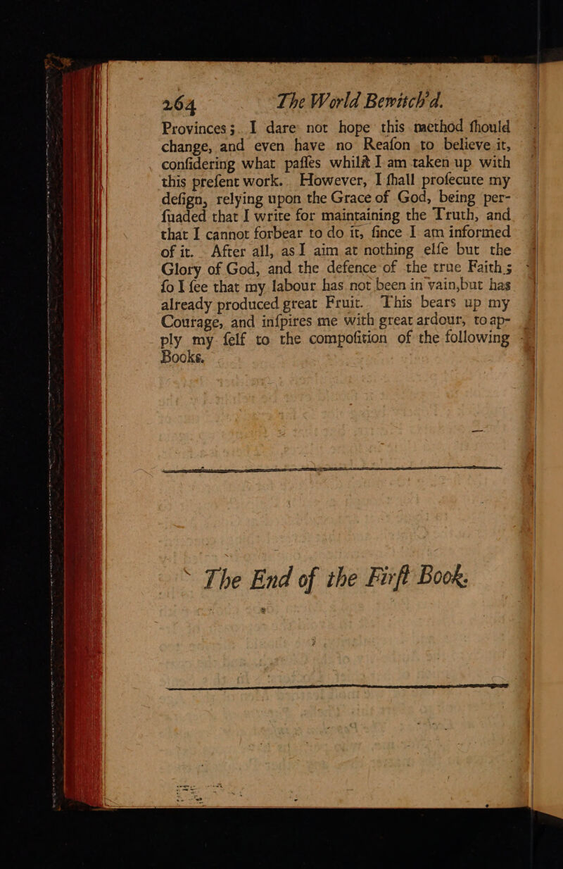               264 The World Bewichd. Provinces ;. I dare not hope this method fhould change, and even have no Reafon to believe it, confidering what pafles whil# Iam taken up with this prefent work.. However, I fhall profecute my | defign, relying upon the Grace of God, being per- Ht | fuaded that I write for maintaining the Truth, and that I cannot forbear to do it, fince I am informed of it. After all, as I aim at nothing elfe but the Glory of God, and the defence of the true Faiths M |) fo I {ee that my labour has not been in vain,but has 4 4 already produced great Fruit. This bears up my | | Courage, and infpires me with great ardour, toap- © By my felf to the compofition of the following | ooks. | 