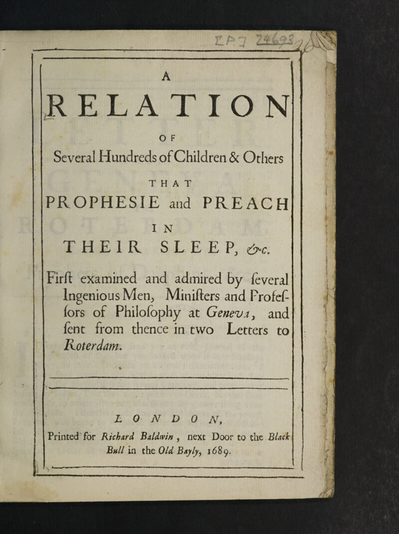 Z.F>1 RELA TIO N O F Several Hundreds of Children & Others THAT PROPHESIE and PREACH I N THEIR SLEEP, &c. Firlf examined and admired by leveral Ingenious Men, Minifters and Profef- fors of Philofophy at Geneva, and lent from thence in two Letters to Roterdam. L 0 N D 0 N, Printed for Richard Baldwin, next Door to the Black Bull in the Old Bayly, 1689. N