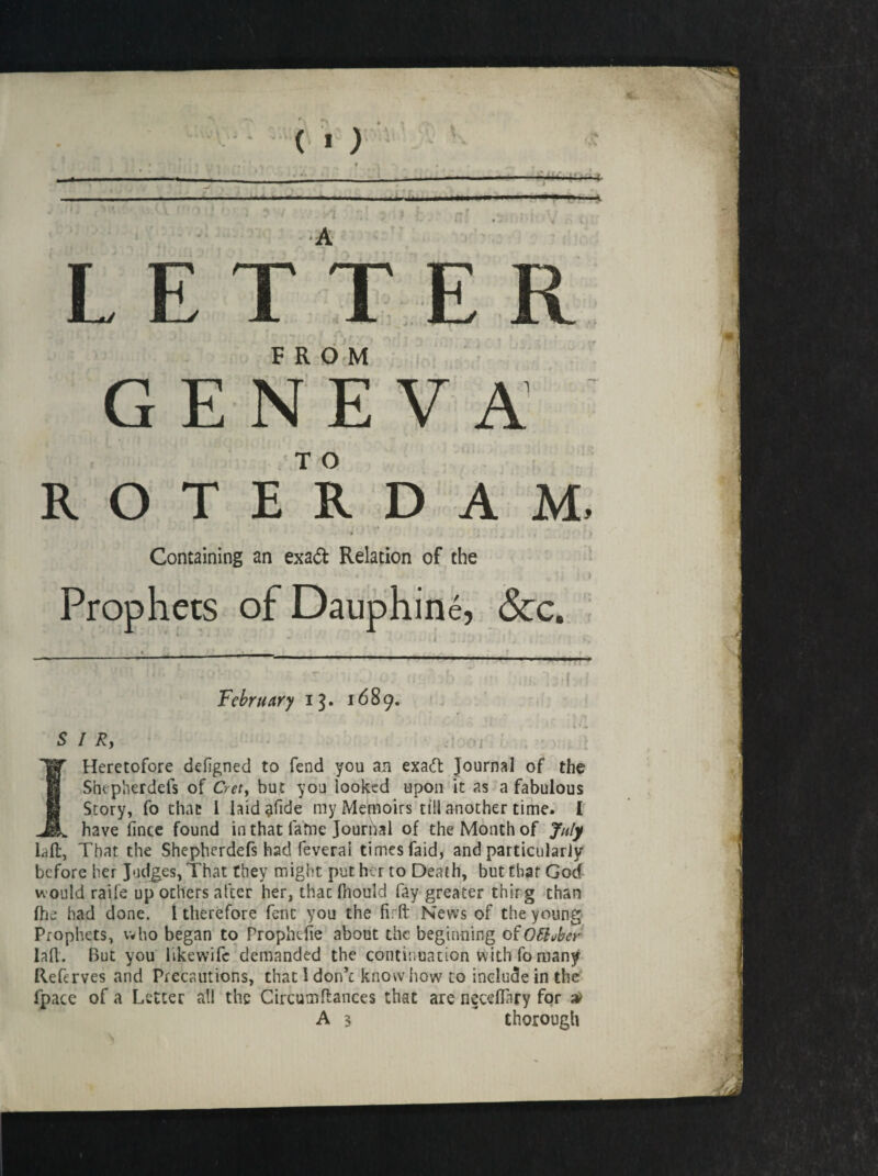 Prophets ofDauphine, See. February 13* 1689. SIR, — 1 Heretofore deigned to fend you an exaeft Journal of the Shepherdefs of Cret, but you looked upon it as a fabulous Story, fo that 1 hid ?fide my Memoirs till another time. I have fince found in that fable Journal of the Month of July hit, That the Shepherdefs had feverai times faid, and particularly before her Judges, That they might put her to Death, but that God would raife up others after her, thac fliould fay greater thir g than fhe had done. I therefore fenc you the firft News of the young Prophets, who began to Prophdie about the beginning ofO&ubcr lafl. But you likewifc demanded the continuation with fo many Referves and Precautions, that 1 don’c know how7 to include in the fpace of a Letter all the Circumftances that are neceflary for $ A 3 thorough