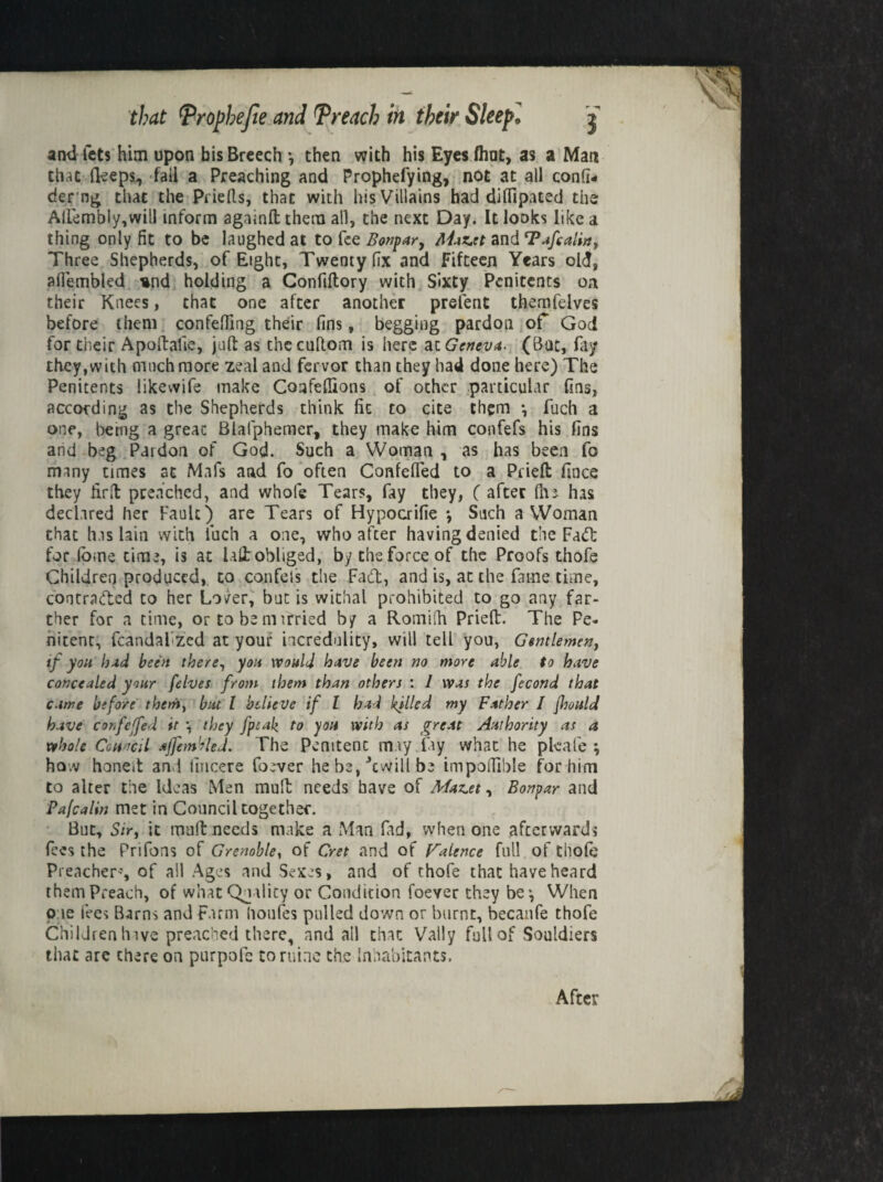 ami lets him upon bis Breech •, then with his Eyes flint, as a Man that Beeps, fail a Preaching and Prophefying, not at all confl- der ng that the Priefts, that with his Villains had diflipated the Aliembly,will inform againft them all, the next Day. It looks like a thing only fit to be laughed at to fee Bonpar, Ahz,rt and Taftalia, Three Shepherds, of Eight, Twenty fix and Fifteen Years old, afiembled und holding a Confiltory with Sixty Penitents oa their Knees, that one after another prelent themfelves before them confefiing their fins, begging pardon of God for their Apoftafie, juft as thecuftom is here at Geneva. (Bat, fay they,with much more zeal and fervor than they had done here) The Penitents likewife make Coafeflions of other particular fins, according as the Shepherds think fit to cite them •, fuch a one, bemg a great Blalphemer, they make him confefs his fins and beg Pardon of God. Such a Woman , as has been fo many times at Mafs and fo often Confefled to a Prieft fines they fir ft preached, and whofe Tears, fay they, ( after fin has declared her Fault) are Tears of Hypocrifie *, Such a Woman that has lain with fuch a one, who after having denied the Fa<ft for feme time, is at hit obliged, by the force of the Proofs thofe Children produced, to confess the Fad, and is, at the fame time, contracted to her Lover, but is withal prohibited to go any far¬ ther for a time, or to be mdried by a Rotniih Prieft. The Pe¬ nitent, fcandal-zed at your incredulity, will tell you, Gentlemen, tf you hud been there, you would have been no more able to have concealed your felves from them than others : I was the fecond that came before them, but l believe if l had killed my Father I fhould have confeffed it \ they fpsak to you with as great Authority as a whole Ceuocd ajfembled. The Pemtenc may fay what he pleafe ; how honeft and fiucere foever he be, Jcwill be impoiTible for him to alter the Ideas Men mult needs have of Market, Bonpar and Pafcalin met in Council together. But, Sir, it mull: needs make a Man fad, when one afterwards fees the Prifons of Grenoble, of Cret and of Valence full of thofe Preacher’, of all Ages .and Sexes, and of thofe that have heard them Preach, of what Quality or Condition foever they be*, When one fees Barns and Farm lioufes pulled down or burnt, becanfe thofe Children have preached there, and all that Vat!y full of Souldiers that are there on purpofc to mine the Inhabitants. After