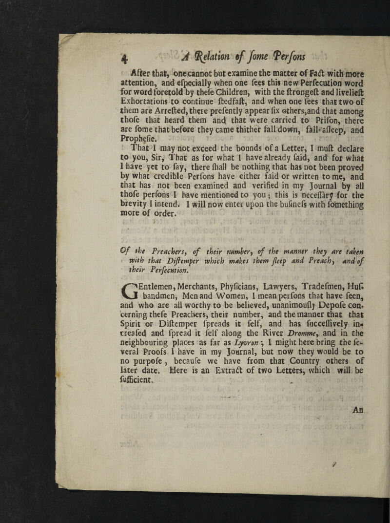 After that, one cannot but examine the matter of Fad with more attention, and efpecially when one fees this new Perfection word for word foretold by thefe Children, with the ftrongeft and livelieft Exhortations to continue ftedfaft, and when one fees that two of them are Arretted, there prefently appear fix others,and that among thofe that heard them and that were carried to Prifon, there are fome that before they came thither fall down, fall* afleep, and Prophefie. That I may not exceed the bounds of a Letter, I mutt declare to you, Sir, That as for what 1 have already faid, and for what 1 have yet to fay, there (hall be nothing that has not been proved by what credible Perfons have either faid or written tome, and that has not been examined and verified in my Journal by all thofe perfons I have mentioned to you; this is neceflary for the brevity I intend. I will now enter upon the bufinefs with fo'mething more of order. i.' r.: , m /! .• ■ ' -• ioi n .Jr; Of the Preachers, of their number, of the manner they are taken with that Diftcmper which makes them Jleep and Preach, and of their Perfecution. GEntlemen, Merchants, Phyficians, Lawyers, Tradefmen, Hutt bandmen, Men and Women, 1 mean perfons that have feen, and who are all worthy to be believed, unanimouflj Depofe con. terning thefe Preachers, their number, and the manner that that Spirit or Diftcmper fpreads it felf, and has fucceflively in« | creafed and fprcad it felf along the River Dromme, and in the neighbouring places as far as Lyvron •, I might here bring the fe- veral Proofs 1 have in my Journal, but now they would be to i no purpofe , becaufe we have from that Country others of later date. Here is an Extract of two Letters, which will be f fufficient.