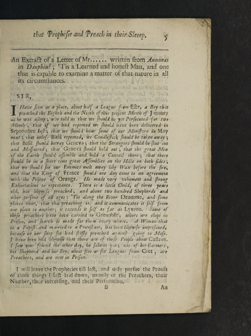 An Extraft of a Letter of Mr.written from Annonai in Dauphin? ; ’Tis a Learned and honed: Man, and one that is capable to examine a matter of that nature in all its circumitances. ' > • • SIR, . ' . I Have feen at a place, about half a League fom Eft1?, a Boy that preached the Eighth and the Ninth of this prefsnt Month of J tnuary as he was afleep *, who told us that we jhould be yet Perfected for two Month •, that if we had repented we fhould have been delivered in September lafi't, that we jhould hear fame of our Aiiniftcrs in May next *, that unlef- Bahl repented^ its Candlefiick. jhould be taken away *, that Bafil jhould betray Geneva*, that the Strangers jhould be (hut out and Al.ifacred; that Geneva fhould held out \ that the great Men of the Earth Jhould affemkle and hold a Council there ; that there jhould be in a JJtort time great Afemblies on the Hills on both fides \ that we (houl l fee our Enemies melt away like Wax before the fire% and that the King of France jhould one day come to an agreement with the Prince of Orange. He made very vehement and prong Exhortations to repentance. There is a little Child, of three years old, has hkcwfe preached, and about two hundred Shepherds and other per fans of all ages : Mis along the River Dromme, and fome ■places near, that this preaching is, and it communicates it felf from one place to another; it extends it felf as far as Lyvron. Some of thefe preachers have been carried to Grenoble, others are cla.pt in Prifon, and fearch is made for them every where. A Woman that is a Papifr and married to a Proteftant, h is been UkeWiJe imprifoned, bccaufe in her fleep fie had fifty preached againf going to Mtfs. 1 have been told lilgwife that there a~e of thefe People about Cadres. I fiw your friend the other day, he fihites yjk * one of his Farmers , his Shepherd and bis Boy, about five or fix Leagues from Gret, are Preachers, and are now in Prifon. I will leave the Prophecies till laft, and only pnrfne the Proofs of thole things I ftrft laid down, namely ot the Preachers, their Number, their incresfing, and their Peifecution, B An