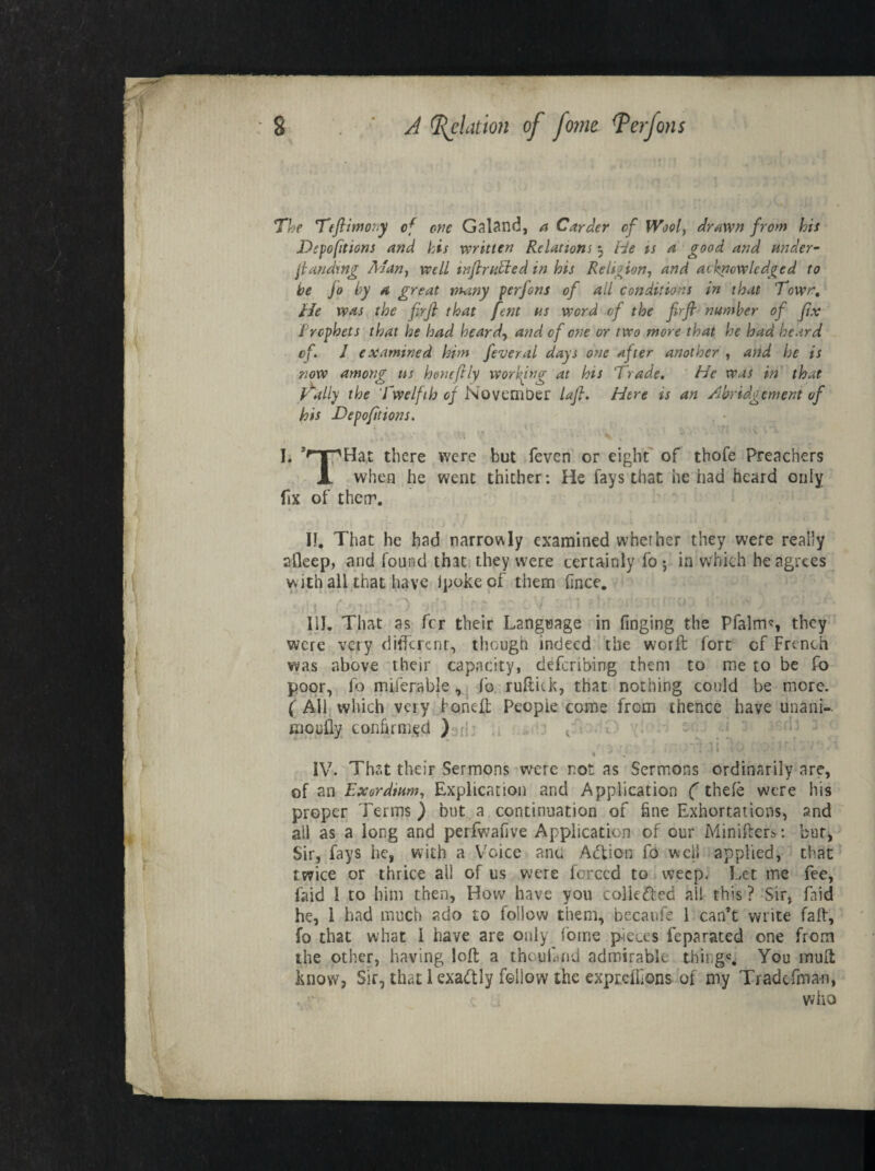 The Teftimony of one Galand, a Carder of Wool, drawn from his Depofitions and his written Relations 5 He is a good and under- {landing Alan, well inflruPled in his Religion, and acknowledged to he jo by a great many perfons of ail conditions in that Town, He was the firfi that fent ns word of the firjl number of fix Prophets that he had heard, and of one or two more that he had heard of. 1 examined him feveral days one after another , and he is now among ns hone ft ly working at his Trade. He was in that Tally the Twelfth of November lafl. Here is an Abridgement of his Deportions. f.*%?/>> / '? ' i% • . AV , 5 .y ‘ I. JfnpHac there were but feven or eight of thofe Preachers Jl when he went thither: He fays that he had heard only fix of them. If. That he had narrowly examined whether they were really afleep, and found that they were certainly foj in which he agrees w ith all that have ipokeof them Cnee. if III. That as fer their Language in Tinging the Pfalms they were very ditferenr, though indeed the worft fort of French was above their capacity, describing them to me to be fo poor, fo miserable, fo ruftick, that nothing could be more. ( All which very Foneft Peopie come from thence have unani- moufly confirmed ) r|; . ' t > . - , ' :Tai lp-:piu.lv/p;i IV. That their Sermons were not as Sermons ordinarily are, of an Exordium, Explication and Application (thefe were his proper Terms ) but a continuation of fine Exhortations, and all as a long and perfwafive Application of our Minifies: bur, Sir, fays he, with a Voice and Adlion fo well applied, that twice or thrice all of us were forced to weep. Let me fee, faid 1 to him then, How have you collected all this ? Sir, Laid he, 1 had much ado to follow them, becaufe 1 can’t write faff, fo that what 1 have are only foine pieces feparated one from the other, having loft a the uland admirable things. You mult know, Sir, that 1 exactly follow the exprefbons of my Tradefnia-n, . r who