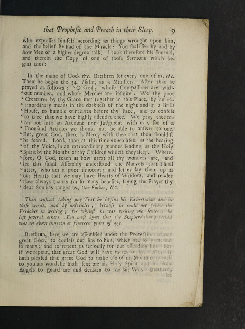 who exprefics himfdf according as things wrought upon him, and the belief he had of the Miracle : You fhall fee by and by how Men of a higher degree talk. 1 took therefore his Journal, and therein the Copy of one of thofe Sermons which be¬ gins thus: In the name of God> &c. Brethren let every one of us, cfc. Then he began the 54. Pfalm, as a Minifler. After that he prayed as follows : 4 O God , whofe Companions are with¬ out number, and whofe Mercies are infinite i We thy poor 4 Creatures by thy Grace met together in this Place, by an ex- 4 traordinary means in the darknefs of the night and in a linl* 4 Houfe, to humble ourfclves before thy Face, and to confefs ‘to thee that we have highly <.ffended thee. We pray theeen- 4 ter not into an Account nor' Judgment with us *, for of a 4 rhoufand Articles we fhould not be able to anfwer to one. fcBut, great God, there is Mercy with thee that thou fhould’ft 4 be feared. Lord, thou at this time vouchlafelt us the hearing 4 of thy Voice, in an extraordinary manner lending us thy Hoiy ‘ Spirit by the Mouths of thy Children whilell they flcep. Where- 4 fore, O God, teach us how great all thy wonders are, and 4 let this fmall Aflembly underftand the Marvels that 1 fhall 4 utter, who am a poor innocent •, and let us lay them up in ‘our Hearts that we may have Hearts of Wifdom, and render 4 thee always thanks-for fo many bern fin, faying the Prayer thy 4 dear Son has taught us, Our Father, &c. Then without taking any Text he legins his Exhortation and in thtfe words, and by \Articles , bccaufe he could not follow the Preacher in writing 5 for whileft he was writing one [enter * $ he loft fever. l others. You nuftt k>mw that the Shepherd that freshed was not above thirteen or fourteen years of age. Brethren, here vve are afiemhled under the Protefti great God, to confefs our fins to him, which iu. k f ■ -i lo many •, and to repent us ferionfly for our ofttwf :! ■ t if we repent, that great God will have m rev o- .. •' „ hath plea fed that great God to make ire of mvM■■> ah to you his woid,he hath Pent me his Ho’y Spirit i h:
