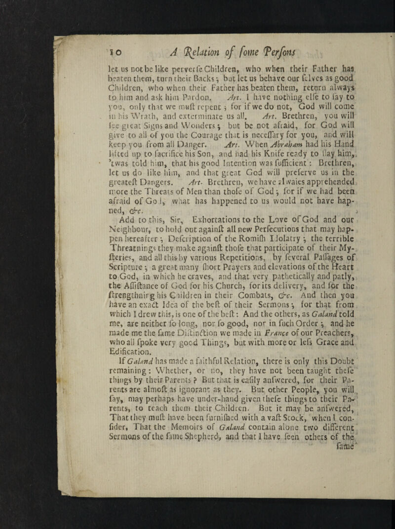 let us not be like perverfe Children, who when their Father has beaten them, turn their Backs *, but let us behave our Elves as good Children, who when their Father has beaten them, return always to him and ask him Pardon. Art. I have nothing elfe to lay to you, only that we muft repent * for if we do not, God will come in his Wrath, and exterminate us all. Art. Brethren, you will fee gieat Signs and Wonders ^ but be not afraid, for God w ill give to ail of you the Courage that is neceflary for you, and will keep you from a!! Danger. Art. When Abraham had his Hand lilted up to facrifice his Son, and had his Knife ready to Hay him, ’twas told him, that his good Intention was Efficient: Brethren, let us do like him, and that great God will preferve us in the greateft Dangers. Art- Brethren, we have Hwaies apprehended rrore the Threats of Men than thofe of God \ for if we had been afraid of Go i, what has happened to us would not have hap- ned, ere. j Add to this, Sir, Exhortations to the Love of God and our Neighbour, to hold outagainft all new Perfecutions that may hap¬ pen hereafter *, Defcription of the Romifli Idolatry •, the terrible Threatnings they make againft: thofe that participate of their My- fteries, and all this by various Repetitions, by feveral Pallages of Scripture *, a great many fliort Prayers and elevations of the Heart to God, in which he craves, and that very pathetically and patly, the Affiftance of God for his Church, for its delivery, and for the ftrengthnirg his Ciildren in their Combats, &c. And then you have an exadt Idea of the befl of their Sermons •, for that from which I drew this, is one of the befl:: And the others, as Galand told me, are neither fo long, nor fo good, nor in fuch Order ■, and he nude me the fame Diltinftion we made in Prance of our Preachers, who all fpoke very good Things, but with more or lefs Grace and Edification. If Gahnd has made a faithful Relation, there is only this Doubt remaining: Whether, or no, they have not been taught thefe things by their Parents ? But that is eafily anfwered, for their Pa¬ rents are almcfi; as ignorant as they. But other People, you will. fay, may perhaps have under-hand given thefe things to their P<v rents, to teach them their Children- But it may be anfwered, That they mud have been furnifhed with a vafl: Stock, when 1 con- fider, That the Memoirs of Galand contain alone two different Sermons of the Line Shepherd, and that I have fecn others of the fame'