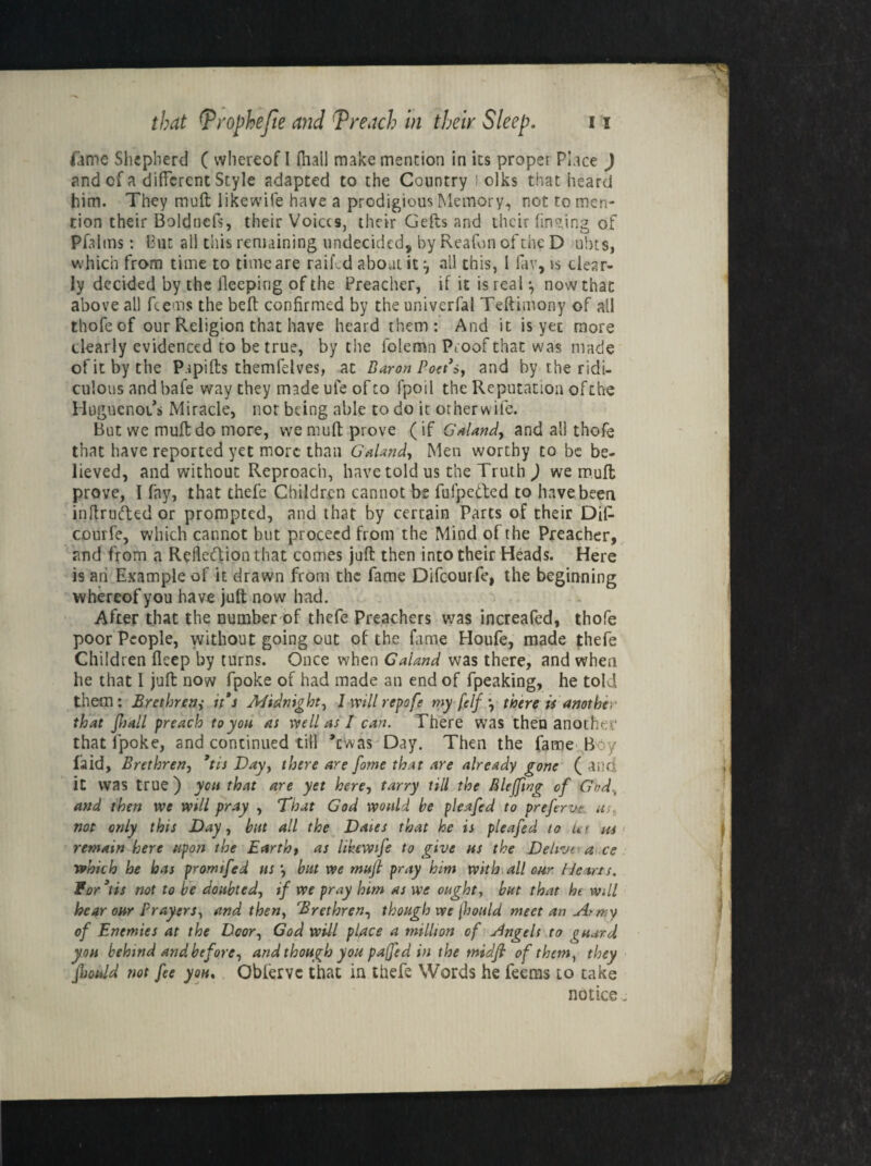 iime Shepherd ( whereof I (hall make mention in its proper Place ) and of a different Style adapted to the Country ! oiks that heard him. They molt 1 ike wife have a prodigious Memory, not to men¬ tion their Boldncfs, their Voices, their Gefts and their finding of Pfalms: hut all this remaining undecided, by Reafon of the D ubts, which from time to time are raif .d about it all this, l fav, is clear¬ ly decided by the lleeping of the Preacher, if it is real *, now that above all fee ms the beft confirmed by the univerfal Teftimony of all thofeof our Religion that have heard them: And it is yet more dearly evidenced to be true, by the folemn Proof that was made ofitbythe Pupifts themfdves, at Baron Poet's, and by the ridi¬ culous and bafe way they made ufe of to fpoil the Reputation ofthe Huguenoi/s Miracle, nor being able to do it orherwife. But we muff do more, we mult prove (if Galand, and all thofe that have reported yet more than Galand, Men worthy to be be¬ lieved, and without Reproach, have told us the Truth ) we mufl prove, I fay, that thefe Children cannot bt fufpeded to have been intruded or prompted, and that by certain Parts of their DiP courfe, which cannot blit proceed from the Mind ofthe Preacher, and from a Refledion that comes juft then into their Heads. Here is an Example of it drawn from the fame Difcourfe, the beginning whereof you have juft now had. After that the number of thefe Preachers was increafed, thofe poor People, without going out of the fame Houfe, made thefe Children ficep by turns. Once when Galand was there, and when he that I juft now fpoke of had made an end of fpeaking, he told them: Brethren,• it's Midnight, 1 will repofe my felf *, there is another that Jhall preach to you as well as I can. There was then another that fpoke, and continued till dwas Day. Then the fame B y laid. Brethren, *tis Day, there are fome that are already gone ( and it was true ) you that are yet here, tarry till the Rlefftng of God„ and then we will pray , That God would he pleafed to prefervt m not only this Day, but all the Dates that he is pleafed to let m remain here upon the Earth, as likewife to give us the Deltvt a ce which he has promtfed us , but we mufl pray him with all our Hearts, for3its not to be doubted, if we pray him as we ought, but that ht Will hear our Prayers, and then, Brethren, though we flould meet an At my of Enemies at the Door, God will place a million of Angels to guard, yon behind and before, and though you paffed in the rnidfl of them, they flsould not fee you. Obferve that in thefe Words he feems to take notice.