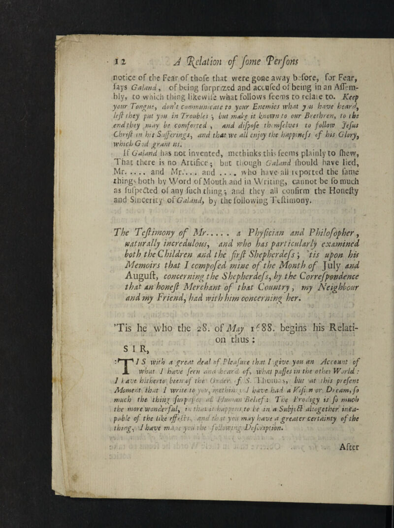 notice of the Fear of thofc that were gone away before, far Fear, fays Galand, of being furpnzed and acc.qfed of being in an Aflem- bly, to which thing tike wife what follows feems to rdaie to. Keep your Tongue, don t communicate to year Enemies what ym have heard, left they put you in Troubles \ but make it known to our Brethren, to tbs end they may be comforted , and difpofe the mfelves to follow Jefus Chrift in h;t Sufferings, and that we all enjoy the happmefs if his Glory, which G id grant us. If Galand has noc invented, methinks this feems plainly to fhew, That there is no Artifice; but though G'aland Ibould have lied, Mr.and Mr.... and .... who have all reported the fame things both bv Word of Mouth and in Writing, cannot be fo much as fufpetted of any fuch thing*, and they all confirm the Honefty and Sincerity of'G aland, by the following Teftimony. .-•* ’ ■ i • > -a '. • j x , i The Teftimony of Mr. a Phyftcian and Philofopher, naturally incredulous, and who has particularly examined both the Children and the ftrft Shepherdefs; tis upon his Memoirs that I ccmpofed mine of the Month of July and Auguft, concerning the Shepherdefs, by the Correfpondence that an honeft Merchant of that Country , my Neighbour and my Friend, had with him concerning her. ’Tis he who the 28. of May 1^88. begins his Relati- « . * « on thus: S I R, 1 S with a great deal of Pleafure that I give you an ylccount of