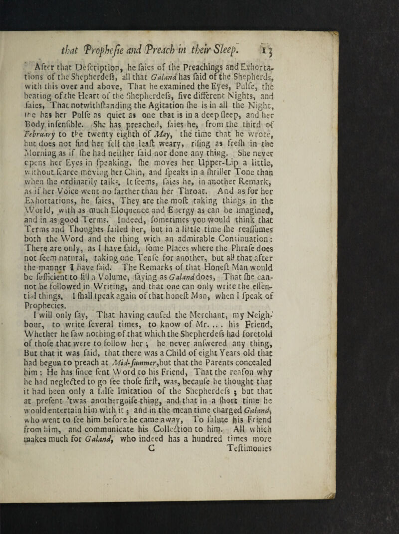 After that Defcription, he faics of the Preachings and Exhorta¬ tions of the Shepherdefs, all that Galana has Paid of the Shepherds, with this over and above, That he examined the Eyes, Pulfe, the beating cf.the Heart of the Shepherdefs, five different Nights, and faics, Thac notvvithffanding the Agitation (he is in all the Night, it-c hasher Pulfe as quiet as one that is in a deep fleep, and her Body infenfible. She has preached, faies he, from the third of February to the twenty eighth of May, the time that he wrote, but does not find her fell the leafi: weary, rifing as frefii in the Morning as if fhc had neither faid nor done any thing. She never opens her Eyes in fpeaking, (lie moves her Upper-Lip a little, withoutfcarce moving her Chin, and fpeaks in a. thriller Tone than when Ihe ordinarily talk*. Itfeems, laies he, in another Remark, as if her Voice went no farther than her Throat. And as for her Exhortations, he faies. They are the mod taking things in the World, with as much Eloquence and 'Energy as can he imagined, and in as good Terms. Indeed, fometimes you would think that Terms and Thoughts failed her, but in a little time Ihe reaffumes both the Word and the thing with an admirable Continuation: There are only, as 1 have faid-, lome Places where the Phrafedoes not feetn natural, taking one Tenfe for another, but all that after the manner I have laid. The Remarks of that Honeft Man would be diffident to fill a Volume, faying as Galanddocs, That fhe can¬ not be followed in Writing, and thac one can only write the eflen- tiol things. I fhall Ipeak again of that honeft Man, when 1 fpeak of Prophecies. I will only fay, That having caufcd the Merchant, my Neigh¬ bour, to write icveral times, to know of Mr. .. . his Friend, Whether he faw nothing of that which the Shepherdefs had foretold of thofe that were to follow her i he never anfwcred any thing. But that it was faid, that there was a Child of eight Years old thac had begun to preach at Mid-fummer,but that the Parents concealed him : He has fince fent Word to his Friend, That the reafon why he had negle<fted to go fee thofe firff, was, becaufe he thought thac it had been only a falfe Imitation of the Shepherdefs ; but that at prefent ’twas onotherguife thing, and that in a fhort time he would entertain him with it 5 and in the mean time charged Galand, who went to fee him before he came away, To la-lute his Friend from him, and communicate his Colleftion to him. All which makes much for Galand, who indeed has a hundred times more C Teftimonics