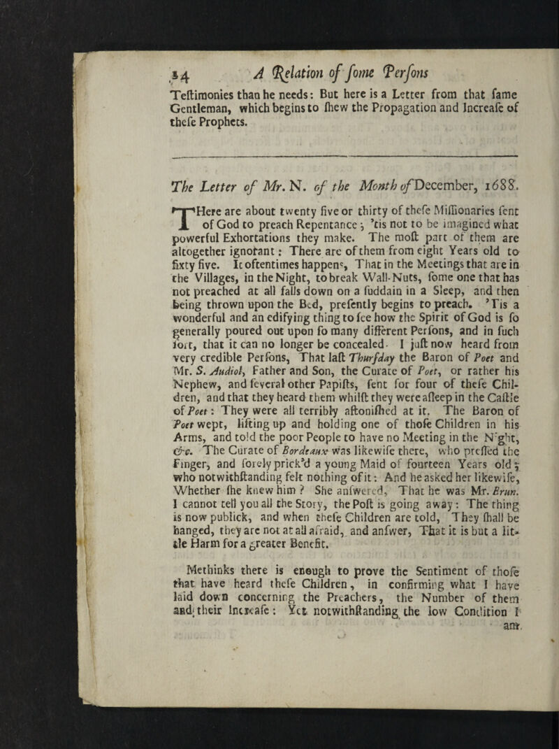 Teftiraonies than he needs: But here is a Letter from that fame Gentleman, which begins to Ihew the Propagation and Increafc of thefe Prophets. The Letter of Mr, N. of the Month of December, 1688. THere are about twenty five or thirty of thefe Mifiionaries fent of God to preach Repentance ^ ’tis not to be imagined what powerful Exhortations they make. The moft part of them are altogether ignorant: There are of them from eight Years old to fixty five. Ic oftentimes happens That in the Meetings that are in the Villages, in the Night, to break Wall-Nuts, fome one that has not preached at all falls down on a fuddain in a Sleep, and then being thrown upon the Bed, prefently begins to preach, ’Tis a wonderful and an edifying thing to fee how the Spirit of God is fo generally poured out upon fo many different Perfons, and in fuch fort, that it can no longer be concealed- I juft now heard from very credible Perfons, That laft Thurfday the Baron of Poet and Mr. S. /Uidioly Father and Son, the Curate of Poet, or rather his Nephew, and feycral other Papifts, fent for four of thefe Chil¬ dren, and that they heard them whilft they were afleep in theCaftle of Poet: They were all terribly aftonifhed at it. The Baron of jPoet wept, lifting up and holding one of thofe Children in his Arms, and told the poor People to have no Meeting in the N:ght, The Curate of Bordeaux was likewife there, who prefied the Finger, and forely prick’d a young Maid of fourteen Years old^ who notwithftanding felt nothing of it: And he asked her likewife, Whether fhe knew him ? She aniwered, That he was Mr. Brun. 1 cannot tell you all the Story, thePoft is going away : The thing is now publick, and when thefe Children are told, They fhal) be hanged, they arc not at all afraid, and anfwer, That it is but a lit¬ tle Harm for a greater Benefit. Methinks there is enough to prove the Sentiment of thofe that, have heard thefe Children, in confirming what I have laid down concerning the Preachers, the Number of them and; their Incieafc: Yet, notwithftanding the low Condition I ant.