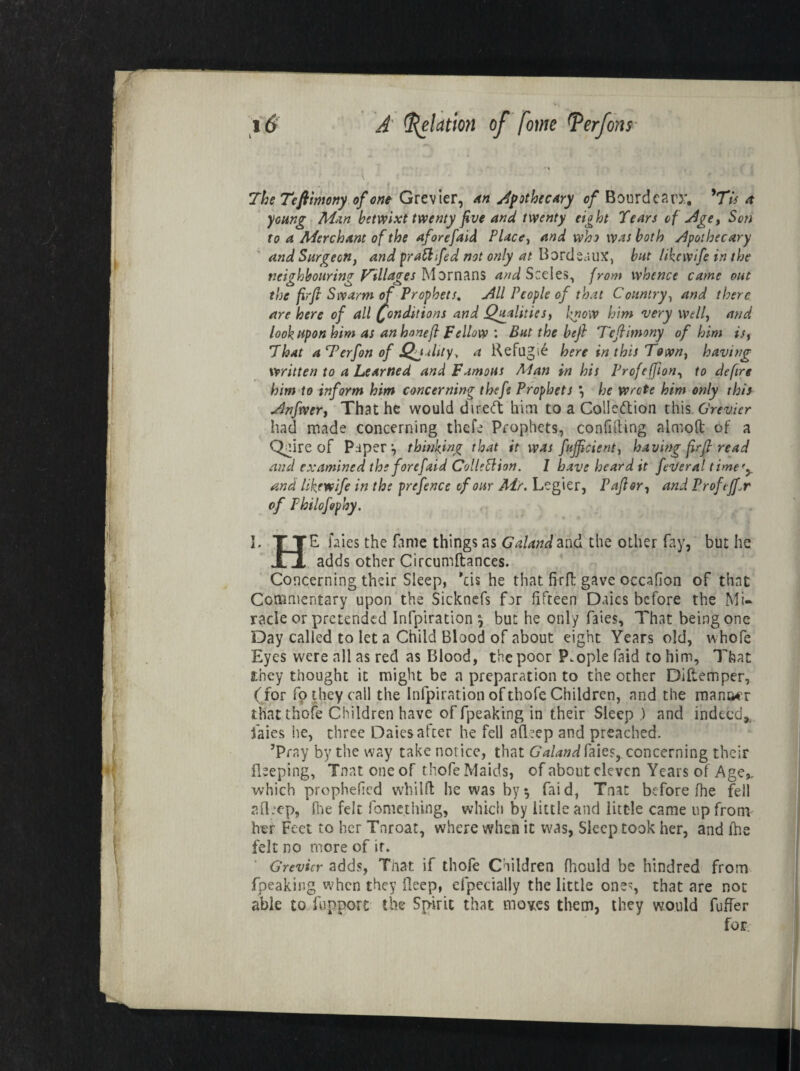 The Teflintony of ont Grevier, An apothecary of Bourdearx. ’Tw a young Man betwixt twenty five and twenty eight Tears of Age, Son to a Merchant of the aforefaid Place, and who was both Apothecary and Surgeon, and prattifed not only at Bordeaux, but likcwife in the neighbouring’ f^illares Mornans and Sceles, from whence came out the firfi Swarm of Prophets, All People of that Country, and there are here of all Conditions and Qualities, know him very well, and look upon him as an honefi Fellow : But the heft Tefiimony of him is, That a Terfon of jQjuhty, a Kefugi6 here in this Town, having written to a Learned and Famous Alan in his Profeffion, to defire him to inform him concerning thefe Prophets *, he wrote him only this Anfwer, That he would diredt trim to a Co!le<ftion this Grevier had made concerning thefe Prophets, confiding almoft of a Qeire of Paper1, thinking that it was fujficient, having firfi read and examined the forefaid CollePlion. 1 have heard it feveral timery and likewife in the prefence of our Air. Legier, Pafior, and Profijf.r of Philofophy. I. TTE faies the fame things as Ga.la.ndand the other fay, but he Xi adds other Circumftances. Concerning their Sleep, ’ds he that firfi gave occafion of that Commentary upon the Sicknefs far fifteen Daics before the Mi¬ racle or pretended Infpiration y but he only faies, That being one Day called to let a Child Blood of about eight Years old, whofe Eyes were nil as red as Blood, the poor People faid to him. That they thought it might be a preparation to the other Diftemper, (for fp they call the Infpiration of thofe Children, and the manner that thefe Children have of fpeaking in their Sleep ) and indeed. Tales he, three Daiesafter he fell afTep and preached. ’Pray by the way take notice, that Galand faies, concerning their Beeping, Tnatoneof thofe Maids, of about eleven Years of Age,, which prophefied whilft: he was byy faid, Tnat before fhe fell afleep, (lie felt fomething, which by little and little came up from her Feet to her Tnroat, where when it was, Sleep took her, and fhe felt no more of ir. Grevier adds, That if thofe Children fhculd be hindred from fpeaking when they fleep, efpecially the little one, that are not able to fuppore the Spirit that moves them, they would fufier for