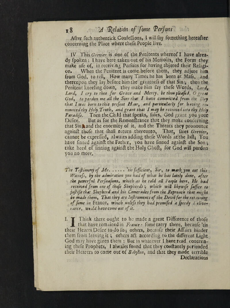 After fiich authentick Confeffions, I will fay fomething hereafter concerning the Place where thefe People live. IV This Grenier is one of the Penitents whereof I have alrea¬ dy fpoken : I have here taken out of his Memoirs, the Form they make ufe of, in receiving Perfons for having abjured their Religi¬ on. When the Penitent is come before them, they adjure him from God, to tell. How many Times he has been at Mafs, and thereupon they lay before him the greacnefs of that Sin *, then the Penitent kneeling down, they make him fay thefe Words, Lord, Lord, I cry to thee for Grace and Mercy, he thou pleafed, O great God, to pardon me all the Sins that I have committed from the Day that I was horn to this prefent Hour, and particularly [or having re- nonneed thy Holy Truth, and grant that I may he received into thy Holy Paradife. Tnen the Ch;ld that (peaks, faies, God grant you your Defire. But as for the Remonflrance that they make concerning that Sinfcand the enormity of it, and the Threats they pronounce againfl thole that (hall return thereunto, Thar, faics Grevier, cannot be exprefled, alwaies adding thefe Words at the lafl; You have firmed againfl the Father, you have finned againfl the Son \ take heed of finning againfl the Holy Ghoft, for God will pardon you no more. The Tefiimony of Mr.'tis fuffeient, Sir, to marl^you out this Witnefs, by the admiration you had of what he has lately done, after the powerful Perfuaftons, which as he told all People here, hie had received from one of thofe Shepherds *, which will likewife fnffice to jufiife that Shepherd and his Comerades from the Reproach that might he made them, That they are Infiruments of the Devil for the retaining of fome in France, which unlefs they had promifed a fpeedy 1 t livf ranee, wo.ild have come out of it. I. T Think there ought to be made a great Difference of thofe JL that have remained in France: fome tarry there, becaufe’tis their Hearts Defirc to do lb; others, becaufe their Affiirs hinder them from leaving it \ others aft according to the different Light God may have given them : But in whatever I have read concern¬ ing thefe Prophets, I alwaies found that they conftantly perluaded their Hearers to corn? out of Babylon, and that they made terrible Declarations