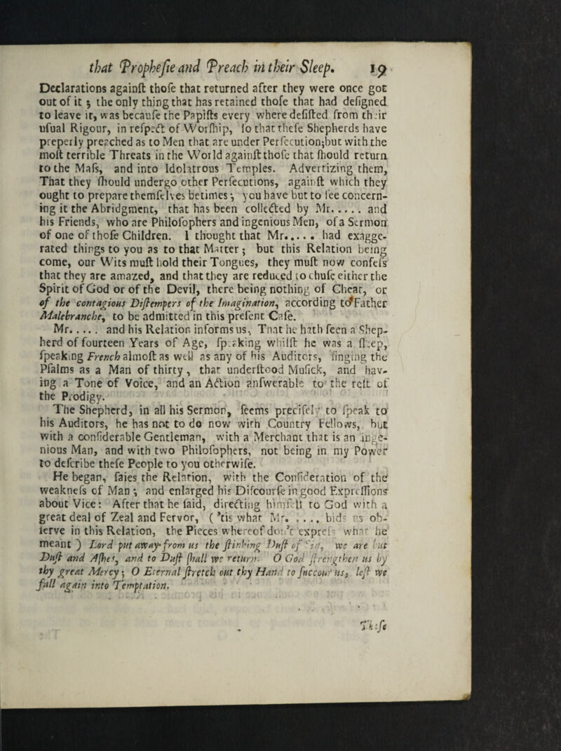 Declarations againft thofe that returned after they were once got out of it 5 the only thing that has retained thofe that had defigned to leave ir, was becaufe the Papifts every where defifted from th :ir ufual Rigour, in refp:<ft of Worfhip, lb thatthefe Shepherds have preperly preached as to Men that are under Perfecutionjbut with the inoft terrible Threats in the World againft thofe that fhould return to the MaTs, and into Idolatrous Temples. Advertizing them, That they fliould undergo other Pcrfecutions, againft which they ought to prepare themfelves betimes •, you have but to lee concern¬ ing it the Abridgment, that has been coliedled by Mr.and his Friends, who are Philolophers and ingenious Men, of a Sermon of one of thofe Children. 1 thought that Mr.had exagge¬ rated things to you as to that Matter; but this Relation being come, our Wits muft hold their Tongues, they muft now confefs that they are amazed, and that they are reduced to chufc either the Spirit of God or of the Devil, there being nothing of Cheat, or of the contagions Diftempers of the imagination, according t(^Father Malebranche, to be admitted in this prefent Cafe. Mr. and his Relation informs us, That he hath feen a Shep¬ herd of fourteen Years of Age, fp:?king whilft he was a fkep, fpeaking French almoft as well as any of His Auditors, dinging the Pfalms as a Man of thirty, that underftood Mufick, and hav¬ ing a Tone of Voice, and an Adlion anfwerable to the reft of the Prodigy. The Shepherd, in all his Sermon, feems precife!T to fpeak to his Auditors, he has not to do now with Country Fellows, but with a confiderable Gentleman, with a Merchant that is an inge¬ nious Man, and with two Philofophers, not being in my Power to deferibe thefe People to you otherwife. He began, faies the Relation, with the Consideration of the weaknefs of Man •, and enlarged bis Difcourfe in good Exprcffionsr about Vice: After that he laid, directing himfcil to God with a great deal of Zeal and Fervor, (’tis what Mr. .... bids us ob- lerve in this Relation, the Pieces whereof don’t expreft what he meant ) Lord put away-from ns the ftinking Dttft of we are rut Duft and /f(he'y and to Du ft [hall w? return. O God ftrehgthen ns by thy great Mercy; O Eternal ftretch out thy Hand to f»ccohr us., left we fall again into Temptation.