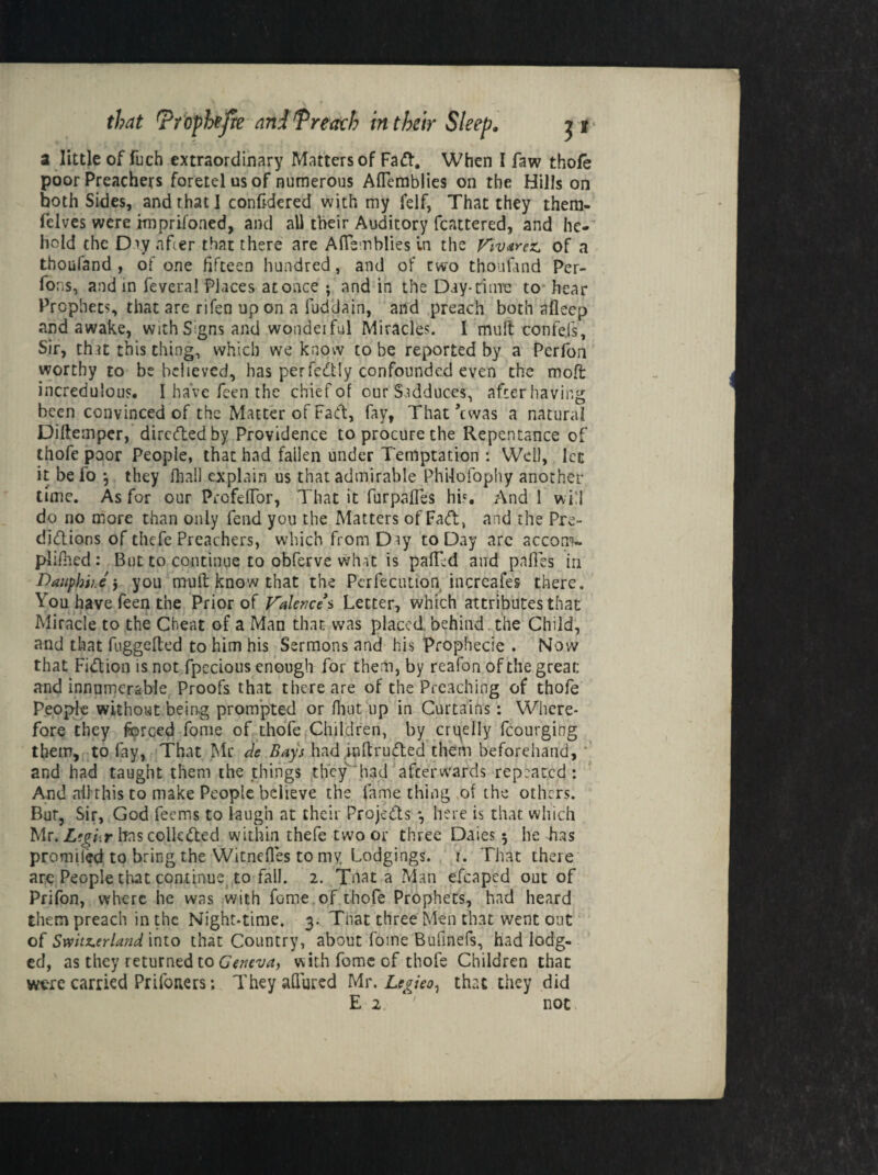 a little of fuch extraordinary Matters of Fad. When I faw thofe poor Preachers foretelusof numerous Aflemblies on the Hills on both Sides, and that I confidered with my felf, That they them- fdves were hnprifoned, and all their Auditory fcattered, and he¬ boid the Day after that there are AfTemblies in the Vivarez of a thoufand , of one fifteen hundred, and of two thoufand Per¬ forms, and in fevera! Places at once ; and in the Day-time to hear Prophets that are rifen upon a fuddain, and preach both afleep and awake, with Signs and wondeiful Miracles. I mult confe.fs. Sir, that this thing, which we know to be reported by a Pcrfon worthy to be believed, has perfectly confounded even the moft incredulous. I have feen the chief of our Sudduces, after having been convinced of the Matter of Fact, fay, That’cwas a natural Diftemper, dirededby Providence to procure the Repentance of thofe poor People, that had fallen under Temptation : Well, lec it befo *, they (hall explain us that admirable Phi-lofophy another time. As for our PrcfefTor, That it furpafles his And 1 will do no more than only fend you the Matters of Fad, and the Pre- didions of thefe Preachers, which from Diy to Day are accom~ plifhed : But to continue to obferve what is palTd and pnfles in Daupbi/.e j you mull know that the Pcrfecution increafes there. You have feen the Prior of Valence $ Letter, which attributes that Miracle to the Cheat of a Man that was placed, behind the Child, and that fuggefted to him his Sermons and his Prophecie . Now that Fidion is not fpccious enough for them, by reafon of the great; and innumerable Proofs that there are of the Preaching of thofe People without being prompted or fhut up in Curtains: Where¬ fore they forced fome of thofe Children, by cruelly fcourging them, to fay, That Mr de Bays had intruded them beforehand, and bad taught them the things they had afterwards repeated: And all this to make People believe the fame thing of the others. But, Sir, God leems to laugh at their Projcds *, here is that which Mr. L’gbr has collcded within thefe two or three Daies 3 he Las promiled to bring the Witnefies to my Lodgings, i. That there arc People that continue to fall. 2. Tnat a Man efcaped out of Prifon, where he was with fome of thofe Prophets, had heard them preach in the Night-time. 3. That three Men that went out of Switzerland into that Country, about fome Bufinefs, had lodg¬ ed, as they returned to Geneva, with fome of thofe Children that were carried Prifoners; They allured Mr, Legieo^ that they did E 2 ' 110c