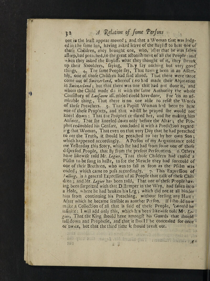 Dot ia the lead appear moved \ and that a Woman that was lodg¬ ed in the fame Inn, having asked leave of the Bay 1 iff to hear one of thofe Children, they brought one, who, afrer that be was fallen *fleep,had preached,to the great aftonifoment of all the People: and when they asked the BaylilT what they thought of it, they fhrurrk up their Shoulders, ’ faying, Th.y fay nothing but very good* things. 4. Tne fame People fay, That havn g been in an Afl'err- bly, one of thofe Children had faid aloud. That there were three come out of Smt^nUniy whereof two had made their Abjuration in Swiix.nimd; but chat there was one that had not done ic, and whom the Child made do ic with the fame Authority the whole Confiftory of Laufmne alRmbled could have done. For *cis an ad¬ mirable thing, That there is no one able to refift the Words of thefe Preachers. 5. That a Papilt Woman hid been to hear one of thefe Prophets, and that wbiKt he prayed foe would not kneel down : That the Prophet ceifurcd her, and foe making him Anfwcr, That foe kneeled down only before the Altar ^ the Pro¬ phet redoubled his Cenfure, concluded it with a Predidioh regard¬ ing that Woman, That even on that very Day that he had preached to nerthe Truth, it foould be preached to her by her own Son*, which happened accordingly. A Perfon of my Acquaintance told me Yefterday this Story, which foe had had from fome one of thofe difperfed People, that fly from the prefeut Perfecution. 6. Others have likewife told Mr. Legier, Tnat thofe Children had caufed a Pfalm to befung in bade, to fee the Miracle they bad foretold of one of their Brethren, who was to fall as foon as the Pfalm was ended ; which came to pafs accordingly. 7. This Expreffion of lulling, is a general Expreffion of all People that talk of thefe Chil¬ dren i and Mr. Legier has been told, That one of thefe People hav¬ ing been furprized with that D.(temper in the Way, had fallen into a Hole, where he had broken his Leg •, which did not at all hinder him from continuing his Preaching, without feeling any Hurt : After which he became fenfibleas another Perfon. If J fho ild now make a Colledion of all that is faid of thefe People, *cwou!d be infinite: 1 will add only this, which has been likewife told Mr. Le¬ gier, That the King foould have amongft his Guards rhat foould tall down and Prophefle, and that it fooi 1J he concealed for once or twice, but that the third time it (hould break our. • A- I