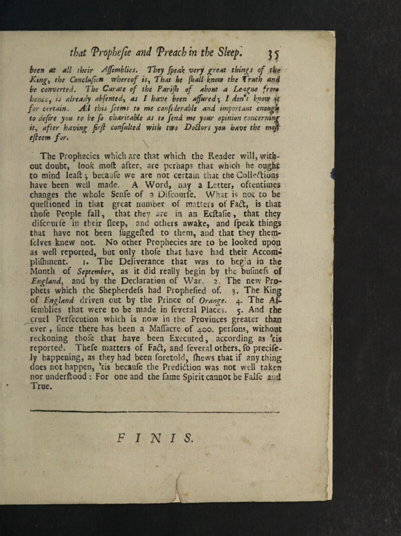 been at all their Afftmblies. They /peak very great things of the King-, the Conclnfictt whereof is. That he (hall know the Truth and be converted. The Curate of the Parijh of about a League front henCi,, is already abfented, as I have been affured\ 1 dont know if for certain. All this feems to me con ft der able and important enough to defire you to be fo charitable as to fend me your opinion concerning it, after having firft confulted with two Doctors you have the moft efieem for. \ The Prophecies which are that which the Reader will, with¬ out doubt, look mod after, are perhaps that which he ought to mind leaft ^ becaufe we are not certain that the Colledions have been well made. A Word, nay a Letter, oftentimes changes the whole Senfe of a Difcourfe. What is not to be queftioned in that great number of matters of Fad, is that thofe People fall, that they ure in an Ecftafie, that they difcomle in their fleep, and others awake, and fpeak things that have not been fuggefted to them, and that they them- fclves knew not. No other Prophecies are to be looked upon as well reported, but only thofe that have had their Accom* pliihment. i. The Deliverance that was to beg:n in the Month of September, as it did really begin by the bufinefs of England, and by the Declaration of War. 2. The new Pro¬ phets which the Shcpherdefs had Prophefied of. 3. The King of England driven out by the Prince of Orange. 4. The AC* femblies that were to be made in feveral Places. 5. And the cruel Perfection which is now in the Provinces greater than ever, fince there has been a Maflacrc of 400. perfons, without reckoning thofe that have been Executed, according as *cis reported. Thefe matters of Fad, and feveral others, fo precilc- ly happening, as they had been foretold, (hews that if anything does not happen, *tis becaufe the Predidion was not well taken nor underftood : For one and the fame Spirit cannot be Falfe and True. FINIS. . . (