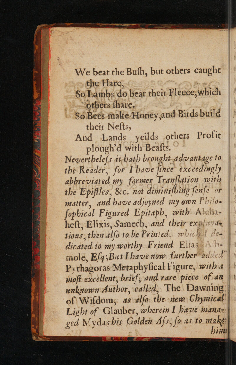 ars Test We beat the Buth, but others caught the Hare, So Lambs do bear their Fleece;which “others fhare.. So Beés. make/Honey,and Birdsbuild | their Nefts, | And Lands yeilds others Profit | ' plough’d with Beafts. © ° | Neverthele{s it-hath bronght.advantage to ; the Reader, for I have fince exceedingly abbreviated my former Tran{lation with the Epiftles, &amp;c. not diminifbing fenfe or \ | matter, and have adjoyned my own Philo» | &amp; fophical Figured Epitaph, with. A'cha- heft; Elixis,Samech, and their expi27ae tions, then alfo to be Printed. which de- dicated.10 my worthy Friend Elias \‘0- mole, Efq;ButLhave now further added”) Pythagoras Metaphyfical Figure, with a moft excellent, brief, and rave picce of an unknown Author, called, The Dawning of Wifdom; as-alfo. the new Chymicat Light of Glauber, wherein I have manaz) ged M ydashis Golden Afs, fo as to make: hint aT a me Ss a IK rie a tnd} A= ea ’ Pe aera