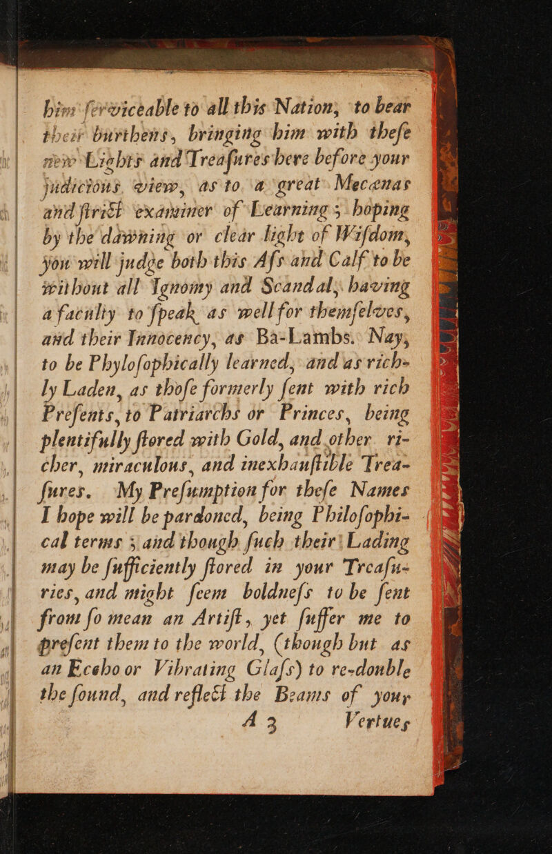 ——— SN hin: ferviceable to all this Nation, ‘to bear their burthens, bringing bim with thefe new Lights and Treafures bere before your judicious. view, as toa great. Mecenas and firit examiner of Learning ; hoping by the dawning or clear light of Wifdom, you well judge both this Afs and Calf to be without all Tgnomy and Scandal; baving a faculty to {peak as well for themfelves, awd their Tanocency, ag Ba-Lambs. Nay, to be Phylofophically learned, and as vich- ly Laden, as thofe formerly fent with rich Prefents, to Patriarchs or Princes, being plentifully flored with Gold, and.other. ri- cher, miraculous, and inexhanftible Trea- fures. ~My Prefumption for thefe Names I hope will be pardoned, being Philofopbi- - cal terms 5 and though fuch their} Lading may be fufficiently ftored in your Treafu- ries, and might feem boldnefs to be fent frou fo mean an Artift, yet fuffer me to prefent them to the world, (though but as an Eceboor Vibrating Glafs) to re-donble the found, and reflect the Beams of your A-3 Vertues