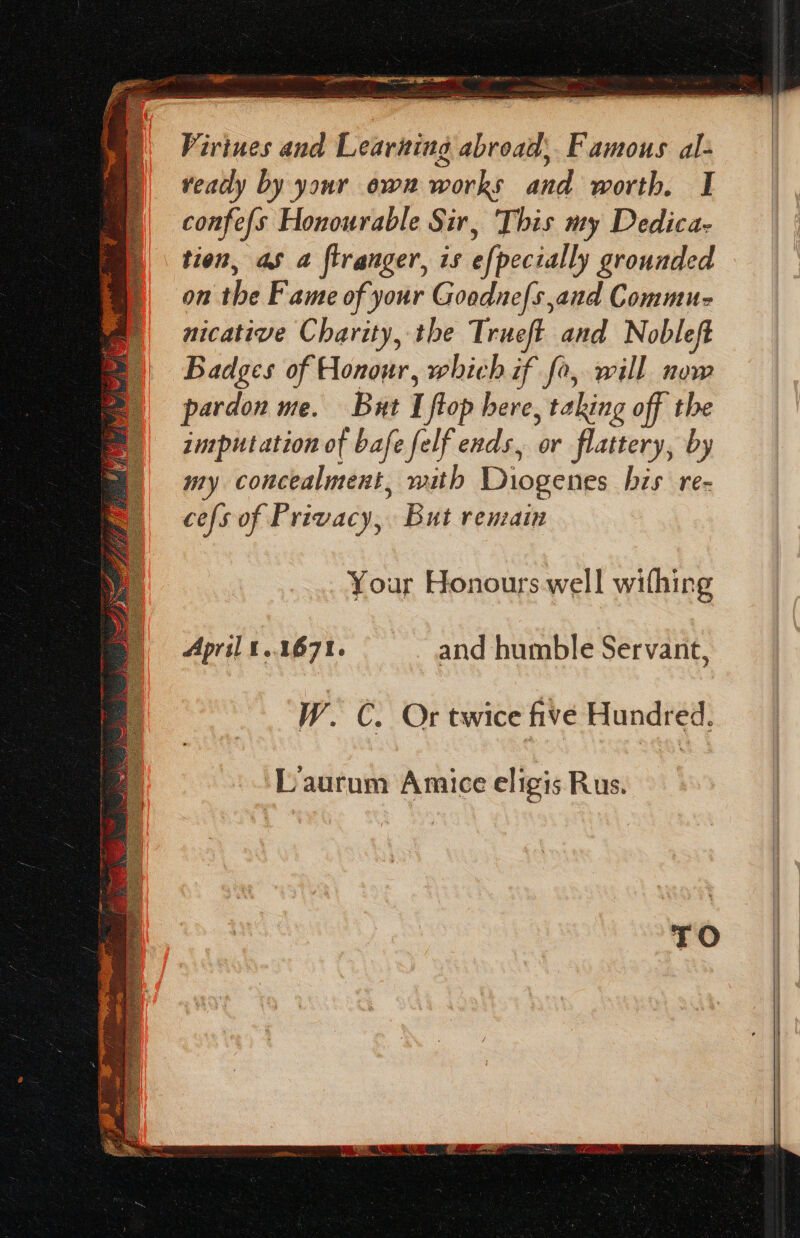 fies Virines and Learning abroad, Famous al- veady by your ewan works and worth. I confe{s Honourable Sir, This my Dedica- tien, as a ftranger, is efpecially grounded on the Fame of your Goodnefs,and Commu nicative Charity, the Trueft and Nobleft Badges of Honour, which if fo, will now pardon ue. But I flop here, taking off the inrputation of bafe felf ends, or flattery, by my concealment, with Diogenes his re- cefs of Privacy, But remain Your Honours well withing April t..1671. and humble Servant, W. C. Or twice five Hundred.