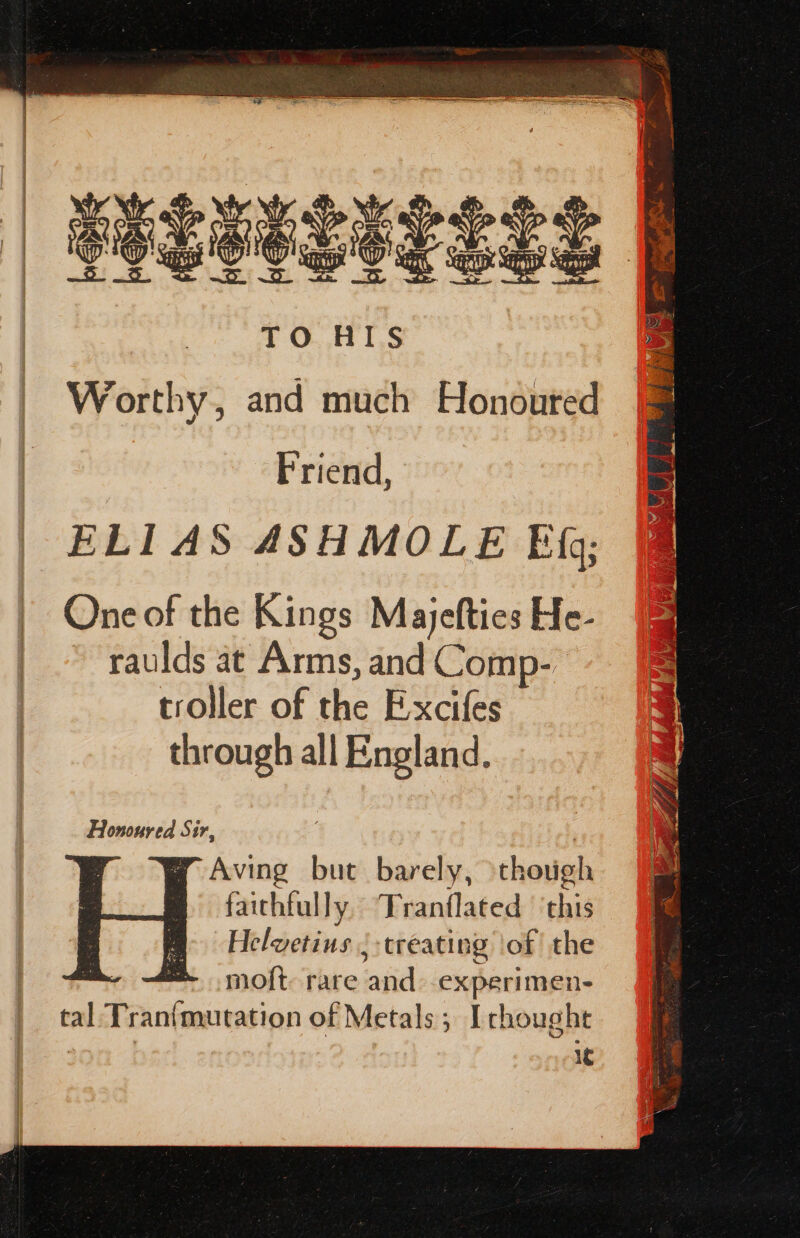 peceasieses | k Ri TO AIS Worthy, and much Honoured Friend, ELIAS ASHMOLE Bf; One of the Kings Majefties He- ~ raulds at Arms, and Comp- troller of the Excifes through all England. Honoured Sir, yw Aving but barely, though faithfully Tranflated ‘this Helvetins ; treating ‘of the # x= mo{t rare aad experimen- tal Tran(mutation of Metals; Irhought 1c