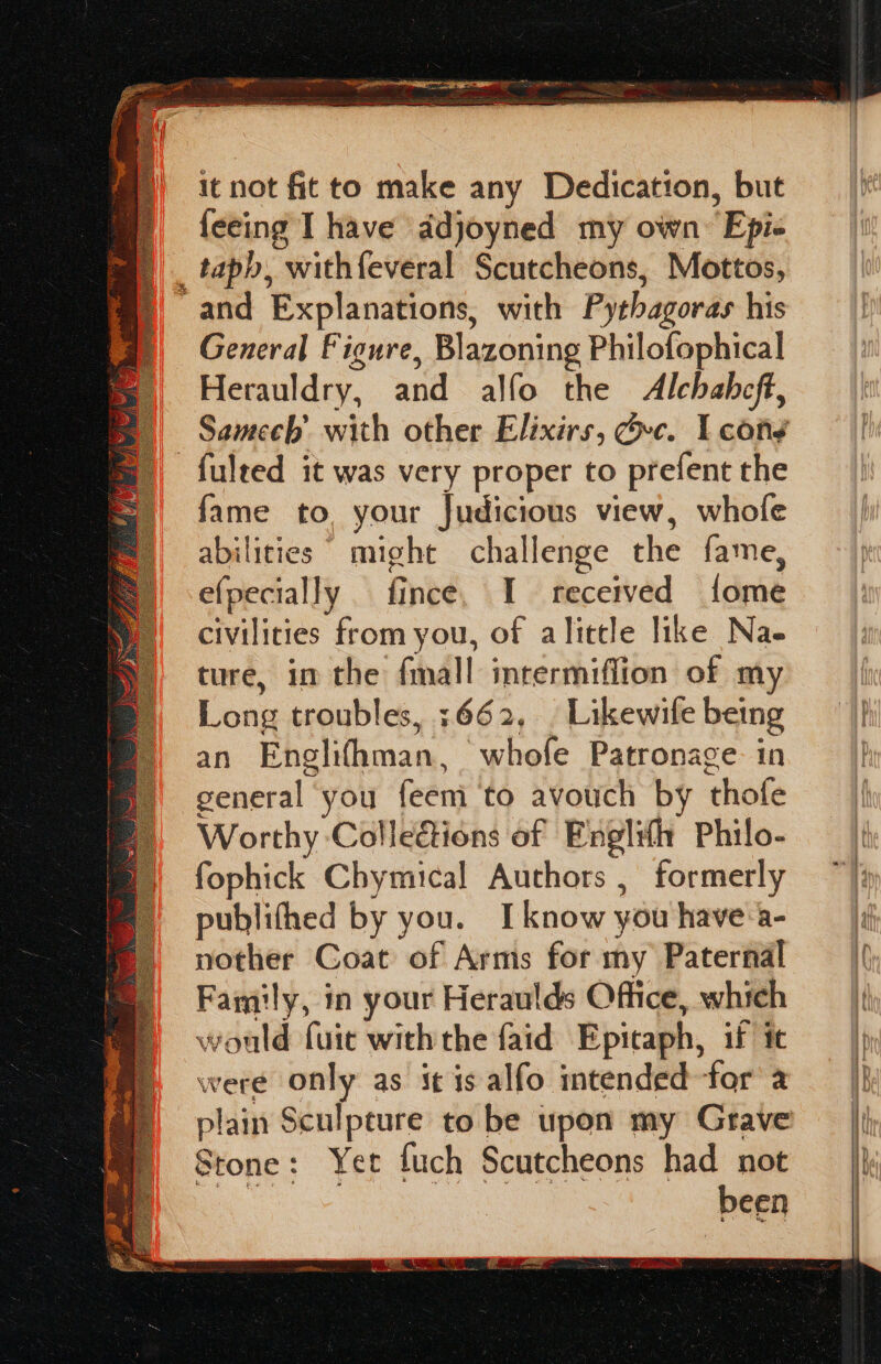 it not fit to make any Dedication, but feeing I have ddjoyned my own Epis _ taph, “with feveral Scutcheons, Mottos, and Explanations, with Pythagoras his General Figure, Blazoning Philofophical Herauldry, and alfo the Alchahcft, Samech’ with other Elixirs, Gvc. I cond -fulted it was very proper to prefent the fame to, your Judicious view, whofe abilities might challenge the fame, efpecially — fince, I fecerved Lidmie civilities from you, of alitcle like Nae ture, in the fmall imrermiffion of my Long troubles, +662, | Likewife being an Englifhman, ‘whofe Patronage. in general you feem to avouch by thofe Worthy Colleations of Englith Philo- fophick Chymical Authors , formerly publifhed by you. Iknow you have:a- nother Coat of Arms for my Paternal Family, in your Heraulds Office, which would fuic with the faid Epitaph, if it were only as it is alfo imtended for 2 plain Sculpture to be upon my Grave Stone: Yet fuch Scutcheons had not as been