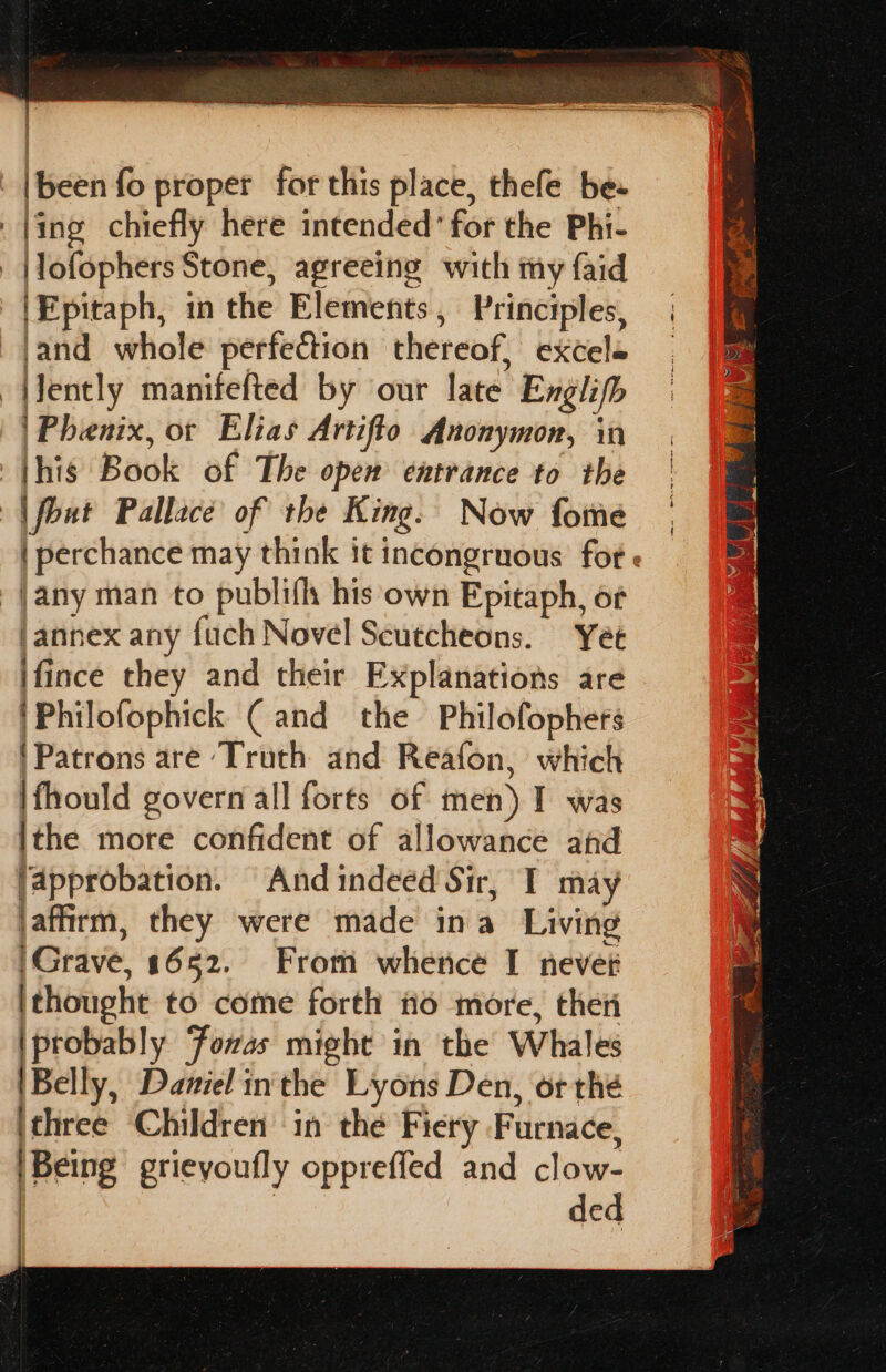 |been fo proper for this place, thefe be |ing chiefly here intended’ for the Phi- - |lofophers Stone, agreeing with my faid |Epitaph, in the Elements, Principles, -jand whole perfection thereof, excele ently manifefted by our late Englifh | Phenix, or Elias Artifto Anonymon, in this Book of The open entrance to the | fout Pallace of the King. Now fome | | perchance may think it incongruous fote — _|any man to publifh his own Epitaph, of |annex any fuch Novel Scutcheons. Yet ifince they and their Explanations are |Philofophick (and the Philofophers Patrons are ‘Truth and Reafon, which Ifhould govern all forts of men) I was ithe more confident of allowance and lapprobation. And indeed Sir, I may jaffirm, they were made ina Living ‘Grave, 1652. From whence I never ithought to come forth o more, thei iprobably Fozas might in the Whales |Belly, Daniel inthe Lyons Den, or thé ‘three Children ‘in the Fiery Furnace, | Being grieyoufly oppreffed and clow- | | ded