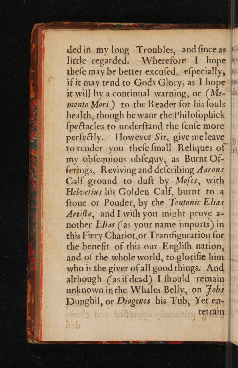 thefe may be better excufed, elpecially, if ic may tend to Gods Glory, as I hope it. will by a continual warning, or (Me- mento Mori) to the Reader for his fouls fpectacles to underftand the fenfe more perfectly. However Sir, give meleave my obfequious obfeguy, as Burnt Of- ferings, Reviving and defcribing Aarons Calf. “ground to duft by Mefes, with Helvetins his Golden Calf, burnt to a ftone or Pouder, by the Teutonic Elias Artifta, andI wishes you might prove a- nother Elias (as your name unports) in this Fiery Chariot,or Transfiguration for the benefit of this our Englifh nation, although (asif dead) [{hould ‘remain unknown inthe Whales Belly, on Jobs Dunghil, or Diogenes his. Tub, Yet en- a6)