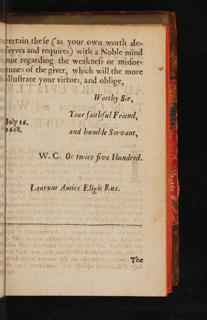 en = ee aa I Wie din tae ee | ‘wtertain thele Cas your own worth de- y:terves and requires) with a Noble mind \mot regarding the weaknefs or misfor- ystanes of the giver, which will the more itMuftrate your virtues, and oblige, Worthy Sir, Tour faithful Friend, July 16, | 1668, and bumble Servant, W.C. Or twice five Hundred.