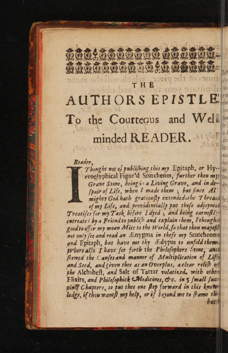 Hiteat * MW o m ‘ age ar’ £5 y “ 4 Oh er ne ee THe Hf AUTHORS EPISTLE, To the Courtecus and Welil® minded READER. il) Reaaer, war Thought net of publifring this my Epitaph, or Hy--\), eroplyphical Figur’d Scuccheons,’ further thes my) |\y, Grave Stone, beingi» a Living Grave, and in de--\ j), [pair of Life, when I made them , bat fince AL!) mighty God hath gratioufly extendedethe T breaca\\, of my Life, and providentially put thefe adjoynecd) y, Treatifes for my Task before I dyed , and being earneftli)\ | extreate’ by a Friend to publifh and explain them, I thoug bit| good toofcr my mean Mite to the World, fo that thon mayefih net only fee and read aw /Enygma in thefe my Scutcheonns! and Epitaph, but have me thy A-dypus to unfold them where alfo Ihave fer forth the Philofophers Svone, anit fhewed the C aufes and manner of Multiplication of Leffé and Seed, and given thee asanOverplus, aclear relifb oof the Alchaheft, and Salt of Tarcar volatixed, with ot becs| Flixirs, and Philofophick (Medicines, &amp;c. in § {mall face cin Chapters, to put thee one Rep forward in this knoteri| ledge, if thou wantft my help, or if beyond me to Back hh} aC}