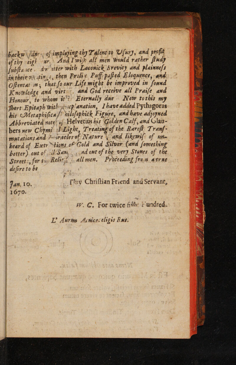 | Saas At ibackw dar, of smplaying thy Talent to Ufury, and profit lof thy -eigh oar. Anal wih all men Would rather findy \/ubfiasce . dx wtter with Laconick Brevity and plasnne/s lin pheir 7A sting é, then Prolix Puff: pafted Eloquence, and |Offentat 2”; that fo.our Life might be improved in foand | Knowledge and virt:, and God recesve all Praife and | Honour, to whom it’? Eternally due Now tothis my \fhort Epitaph witl--p!anation, | have added Pythagoras | bis CMetaphifica /* vilofephick Figure, and have adjoyned | Abbreviated note’ oj Helvetins his Golden Calf, and Glau- Ibers new Chymi Light, Treating of the Rare} Tranf- | sutationsand 7~sracles of Nature {and likewi(: of ute | beard of Esctr tions of Gold and Silver (and fomething | better). out of il Sam. .ad ont of the very Stones of the | Streets, for tia Relse. «all men, Proceeding from atrae | defire to be | Jan. 10. _ [ny Chriftian Friend and Servant, | 1670. . ; W. GC. For twice Ge rundred.
