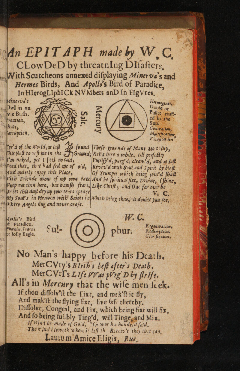 An EPITAPH madeby WC | CLowDeD by threatnIng DIfafters, bith Scutcheons annexed difplaying A4:nerva’s and “| Hermes Birds, And Apollo’s Bird of Paradice, In HlerogLIphICk NV Mbers anD In FigVres, Min evva $ = ~~ Sa. Hey TAGE HEF. ; ‘ G yePwl in an 7 / = wuigect Wie Bufh A a ullce poate Ni Ree aS oe ed in the .. Preation, 4 — fa Sun, ‘thos, 24 “t Genevation , f3 ee rOmy horruptiog , / &lt; Mortefication i 2 Vivace $072 Tyr’ d of the world, at laft O found |Thefe grounds of Mans Motility, (his Nef to vc ft me in the Ground; Resis here a while, till perfc Ely \ Bm naked, yet 1 feel nocad, Pucrify’d, purg’d, clears’d, and at laff WiFeed that, thit had fed me of old, |Reviv'd with Soul and 5 pirit by ble ft Hind quietly (mjoy this Place, Of Trumpet wbich being join’d fhali “With Friends about of my own tace|And be [phitual fixt, Divine, (fhine, Peep not then here, but banifh fears, Like Chiff; and Ouse for evr be be let hrs. dujl dry wp your tears (peace Vv: © i Ry Soul?s in Heaven with Saiats taiwhich being thus, is double yon fee, ““evbere Angels ling and never cease. astie ine. ? LOS Ee i f Regencrations g phur. Redemptune a Glor fications No Man’s happy before. his Death. MerCVry's Birth's Left after's Death, MerCVil’s Life vas pV rg D by firife. | All's in Mercury that the wile men {cek. | Wf chou diffoly’it the Fixt, and mek’ftic fly, | And mak’ft the flying fxr, live @f thereby, | Diffolve, Congeal, and tix, which being fixe will fix, And fo being fubly Ting’d, will Tingegand Mix, If Wind be made of Go'd, *Tu wor ba bundy. d fold, Thee gad Eloweth vn here it lift th Ricciv’t they thot can, Lauium AmiceEligis, Rw, U4 pello’s Bird Bf paradice, Phenix Icarus pr lofty Eagle. el nace eas