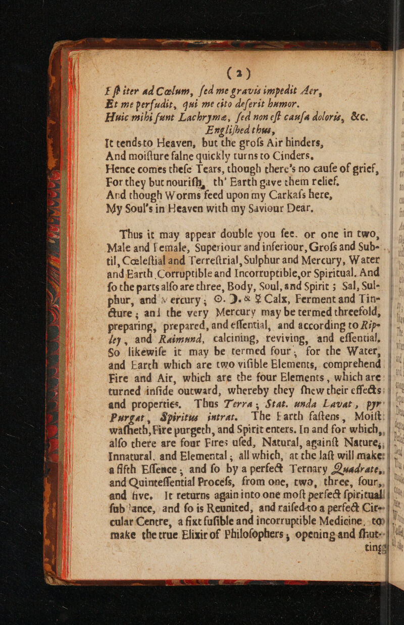F Piter adColum, fed me graves impedst Aer, Et me perfudit, qui me csto deferst humor. Huaic mihi fant Lachryme, fed non cft caufa doloris, &c. Englijhed thus, | It tendsto Heaven, but the grofs Air hinders, And moifture falne quickly turns co Cinders. Hence comes thefe Tears, though there’s no caufe of grief, For they but nouriffy, th’ Earth gave chem relief, And though Worms feed upon my Carkafs here, My Soul’s in Heaven with my Savionr Dear, Thus it may appear double you fee. or one in two, Male and Female, Superiour and inferiour, Grofs and Sub- til, Coeleftial and Terreftrial, Sulphur and Mercury, Water and Earth Corruptible and Incorruptible,or Spiritual. And fo the parts alfo are three, Body, Soul, and Spirit ; Sal, Sul- phur, and « ercury,; ©. 9.& ¥ Calx, Ferment and Tin- Gure ; ani the very Mercury may betermedthreefold, | ,: preparing, prepared, and effential, and according to Rip- | , Jey, and Raimund, calcining, reviving, and effential, So likewife ic may be termed four, for the Water, | and Earch which are two vifible Elements, comprehend | | Fire and Air, which are the four Elements , which are: | turned infide outward, whereby chey fhew their effedts: | |* and properties, Thus Terra, Stat. unda Lavat, pyr’| Purgat, Spiritus intrat. The Earth faftens, Moitt:/ . | | ) wafheth, Fire purgech, and Spirit enters. In and for which,, | ,* alfo there are four Fires ufed, Natural, again{t Nature;; |,“ Innatural, and Elemental. all which, ac che laft will maker) ,‘ afifeh Effence, and fo by a perfe& Ternary Quadrate,, | and Quinteffential Procefs, from one, two, three, four,, | and five. It returns again into one moft perfe& fpirituall fab ance, and fo is Reunited, and raifedto a perfect Cir) cular Cencre, a fixt fufible and incorruptible Medicine, tao} , make the true Elixir of Philofophers, opening-and fhiut--| | cing * 4 { 4 \ rs 4 & titi Ae) Ht AY