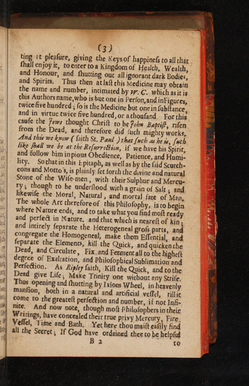 | ting &lt;t pleafure, giving the Keys. of happinefs to all char fhall enjoy it, toenrer toa Kingdom of Health, Wealth, and Honour, and fhutting our all ignorant dark Bodies, and Spirits, Thus then atlaft chis Medicine may obtain the name and number, intimated by #.C. which asit is twice five hundred ; fois the Medicine but one in fobftance, caufe the 7ews thought Chrift to be Fobn Baprift, rifen from the Dead, and therefore did fuch mighty works, And thw me know ( faith St. Paul ) that {ach as he ws, [wh like foall we be at the Refurre&amp;tion, if we have his Spirir, and follow him in pious Obedience, Patience, and Humi- Tity. Sothatin this Epitaph, as well as by the faid Scurch- eons and Motto’s, is plainly fet forth the divine and natural Stone of the Wife-men, with their Sulphur and Mereu- ry; though to be anderflood with a grain of Salt; and likewife the Moral, Natural » and mortal fate of Man, The whole Art thereforeof this Philofophy, isto begin where Nature ends, and to take what you find moft ready and perfed in Nature. and that whichis neareft of kin. and intirely feparate the Heterogeneal grofs parts, and congregate the Homogeneal, make them Effential, and feparate the Elements, kill the Quick, and quicken the Dead, and Circulate, Fix,and Fermentall to the higheft degree of Exalration, and Philofopbical Sublimation and Perfe@ion. As Ripley faith, Kill the Quick, and tothe Dead give Life, Make Trinity one without any Strife. Thus opening and fhutting by Ixions Wheel, in heavenly manfion, both in a natural and artificial veffel, illic come to the greatelt perfection and number, if not In§- nite. And now note, though mot Philofophers in their Writings, have concealed their true privy Mercury, Fire. all the Secret; If God have ordained thee co be helpful 2 to