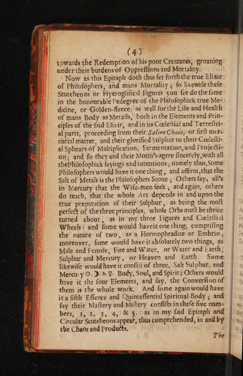 towards the Redemption of his poor Creatures, groaning under their burdens of Opprefitons and Mortality. Now as this Epitaph doth chus fet forththe true Elixir of Philofophers, and mans Mortality ; fo likewife thefe Scutcheons or Hyeroglifical Figures you fee do the fame in the honourable Pedegree of the Philofophick true Me- dicine, or-Golden-fleece, as well forthe Life and Health of mans Bedy as Metalls, borh in the Elements and Prin- ciples of che faid Elixir, and in ics Ceeleltialand Terrettri- al parts, proceeding from their Saline Chaos, ot firlt mer- curial matrer, and their glorified Sulphur to their Coclefti- al Sphears of Multiplication, Fermentation, and Projectix on: and fo they and their Motto’s agree fincercly with all chePhilofophick fayings and intentions, namely thus,Some Philofophers would have it one thing, and affirm,that the Salt of Metals is the Philofophers Stone ; Ochersfay, all*s in Mercury that the Wife-men feek , and again, others do teach, that the whole Arc depends in and uponthe true preparation of their’ Sulphur, as being the moft perfect of thethree principles, whofe Orbs mutt be thrice turned about, as in my three Figurés and Coeleftial Wheels: and fome would haveit one thing, comprifing the nature of two, as a Hermophradite or Embrio , moreover, fome would have itabfolurely cwo things, as Male and Female, Fire and Water, or Water and Earth} Sulphur and Mercury, or Heaven and Earth. Some likewife would have it confit of three, Salt Sulphur, and Mercu'y ©. ».&amp; ¥ Body, Soul, and Spirit; Others would have it the four Elements, and fay, the Converfion of them is the whole work. And fome again would have ita fifth Effence and Quinteffential Spiritual Body ; and fay their Maftery and Miftery confifts in thefe five num- bers, 1, 2, 3, 4, &amp; §-..as in my faid Epitaph and Circular Scutcheons appear, thus comptehended, in and by the Chaos and Products, The