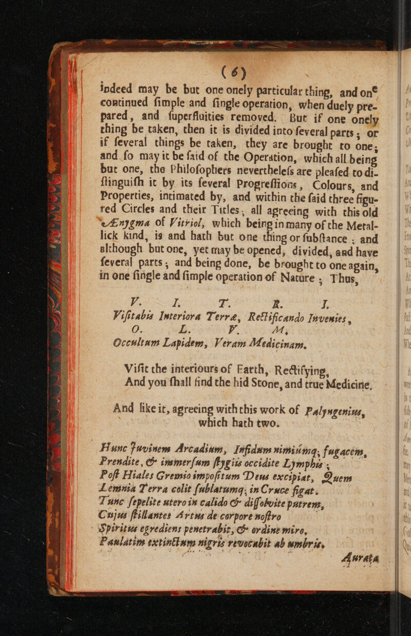 indeed may be but one onely particular thing, and on® continued fimple and fingle operation, when duely pre- pared, and fuperfluities removed. But if one onely thing be taken, then it is divided intofeveral parts. or if feveral things be taken, they are brought to one; and fo may it be faid of the Operation, which all being but one, the Philofophers neverthele(s are pleafed codi- ftinguifh it by its feveral Propteffions , Colours, and Properties, intimated by, and within the faid three figu- ted Circles and their Titles, all agreeing with this old eAinygma Of Vitriol, which being in many of the Metal- lick kind, is and hath but one thing or fubftance . and although butone, yet may be opened, divided, and have feveral parts, and being done, be brought to one again, in one fingle and fimple operation of Nature; Thus, V. I. F.. R. J. Vifitabss Interiora Terra, Retlificando Invenies, O L. v MM, Occultum Lapidem, Veram Medicinam. Vifit the interiours of Earth, Redifying, And you fhall find the hid Stone, and true Medicine, | And like ir, agreeing withthis work of Palyngenius, which hath two. Hunc favinem Arcadinm, Infidum nimiimg, fugacem, Prendite, &amp; insmerfum fiygivs occidite Lymphis. Poft Hiales Gremio impofitum Deus excipiat, Quens Lemma Terra colit (ublatuma, inCruce figat. Tune fepelite utero in calido &amp; diffolwite patrem, Cxsjus feillantes Areus de corpore noftro Spiritus egrediens penctrabir, &amp; ordine miro, Paslatios extintinms nigris revocabit ab umbris, Aurata