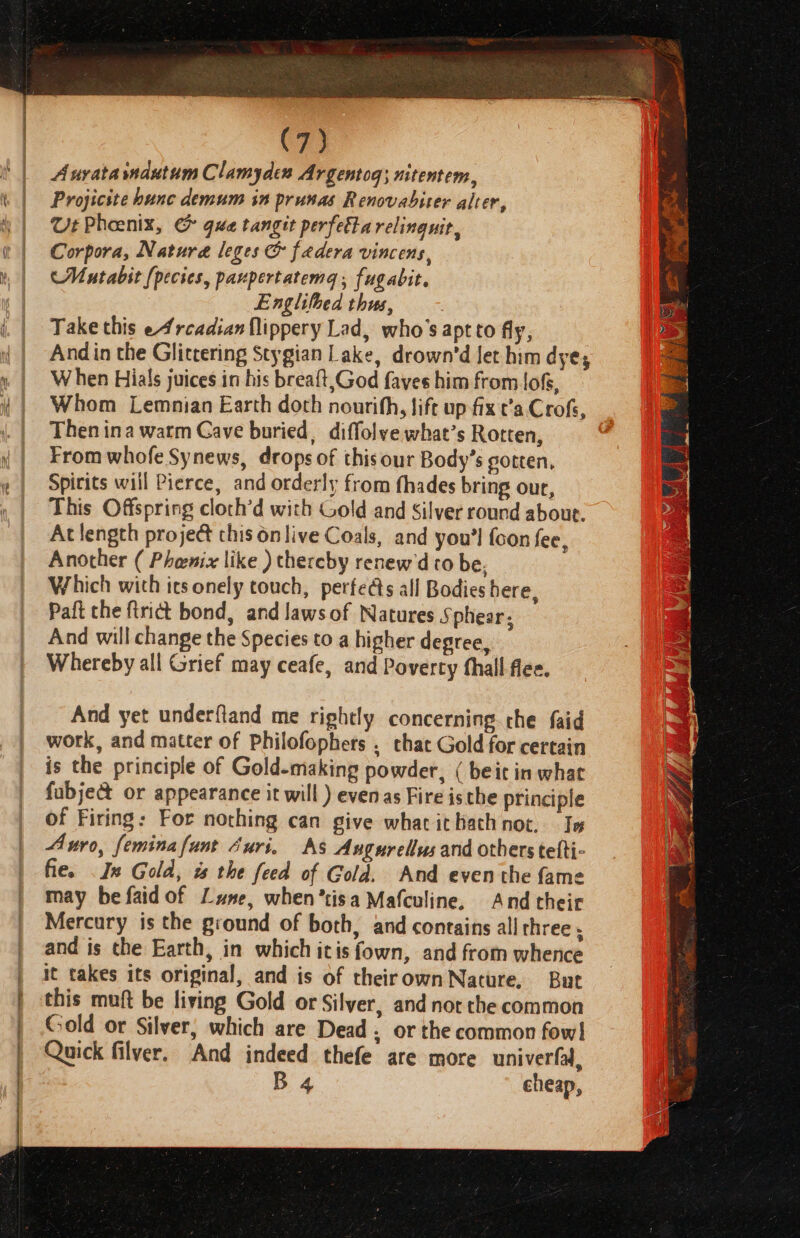 . en | 4 : \ { C73 Aurata mautum Clamyden Argentog; nitentem, Projicite hunc demum in prusas Renovabiter alter, Ut Phoenix, &amp; gua tangit perfetta relinguit,, Corpora, Nature leges &amp; fadera vincens, Mutabit (pecies, paupertatema; fugabit. Englitbed thus, Take this e4rcadianflippery Lad, who's aptto fly, And in the Glittering Stygian Lake, drown’d let him dye; W hen Hials juices in his breaft,God faves him from loG, Whom Lemnian Earth doth nourifh, lift up fx t’a. Crofs, Then ina warm Cave buried, diffolve what’s Rotten, From whofe Synews, drops of thisour Body’s gotten, Spirits will Pierce, and orderly from fhades bring our, This Offspring cloth’d with Gold and Silver round about. At length proje&amp; chis onlive Coals, and you'l {con fee, Another ( Phenix like ) thereby renew'd to be, Which with its onely touch, perfeds all Bodies here, Paft the ftrict bond, and laws of Natures Sphear, And will change the Species to a higher degree, Whereby all Grief may ceafe, and Poverty thall flee. And yet underfland me rightly concerning che faid work, and matter of Philofophets . chat Gold for certain is the principle of Gold-making powder, ( beit in what fabje@&amp; or appearance it will ) even as Fire isthe principle of Firing: For nothing can give what ithath not. Ie Auro, feminafant Juri, As Augurellus and others telti- fie. In Gold, a the feed of Gold. And even the {ame may befaid of Lune, when*tisa Mafculine, And their Mercury is the ground of both, and contains all three . and is the Earth, in which itis fown, and from whence it takes its original, and is of theirownNature, But this muft be living Gold or Silver, and not the common Gold or Silver, which are Dead. or the common fow! Quick filver. And indeed thefe are more univerfad, B 4 cheap,