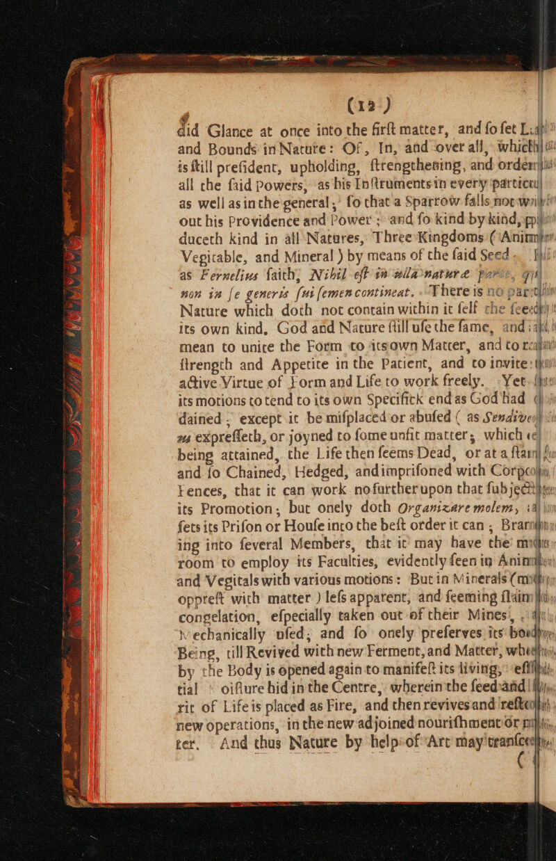 did Glance at once into the firft matter, and fo fet Liq’ and Bounds in Natate: Of, In, and over all, which] is ftill prefidenc, upholding, ftrengthesing, and ordenrjili all che faid powers, as his In{treuments in every partrcey| as well asinthe general,’ fo chat a Sparrow falls noc wrilpi out his Providence and Power ; ‘and fo kind by kiad, poly’ duceth kind in atl Natures, Three Kingdoms (‘Anima Vegitable, and Mineral ) by means of the faid Seed . Fue as Fernelius faith, Nihil eff i wlla nature pore, gis) non in [e generis [wi femencontineat. There is no parctiih Nature which doth not contain within ic felf che feexdpiy its own kind, God and Nature ftill ufe the fame, and iafi,) mean to unite the Form to 1tsawn Matter, and to reap ftrenpth and Appetite inthe Patient, and to invite: (hw aGive Virtue of Form and Life to work freely. «Yet. {hye its motions to tend to its own Specifitk endas God had @ A dained . except it be mifplaced or abufed ( as Senaiven) | ws eXprefteth, or joyned to fome unfit matter; which «¢ being attained, che Life then feems Dead, or at a ftarn} ju and fo Chained, Hedged, andiimprifoned with Corpeojii, Fences, that ic can work nofartherupon that fab ject ge its Promotion; but onely doth Orgamzare molem, tal Kon fets its Prifon or Houle into the beft order it can ; Brarnijiny ing into feveral Members, that ic may have the midi room to employ its Faculties, evidently feen ig Aninaien) and Vegitals with various motions: But ia Minerals (mn@iy; oppreft with matter ) lefs apparent, and feeming flaim iti, congelation, efpecially taken out of their Mines, . qj: Mechanically ufed; and fo onely ‘preferves. its: boudy Being, till Revived with new Ferment, and Matter, whe fr by the Body is opened again to manifeft its living, effi tial © oifure hidinthe Centre, wherein the feedand|! rit of Lifeis placed as Fire, and then revives and reftcoji) new operations, in the new adjoined nourifhment or ny, rer. And thus Nature by helpsof Arc may trantcedhy,, V | Wis |