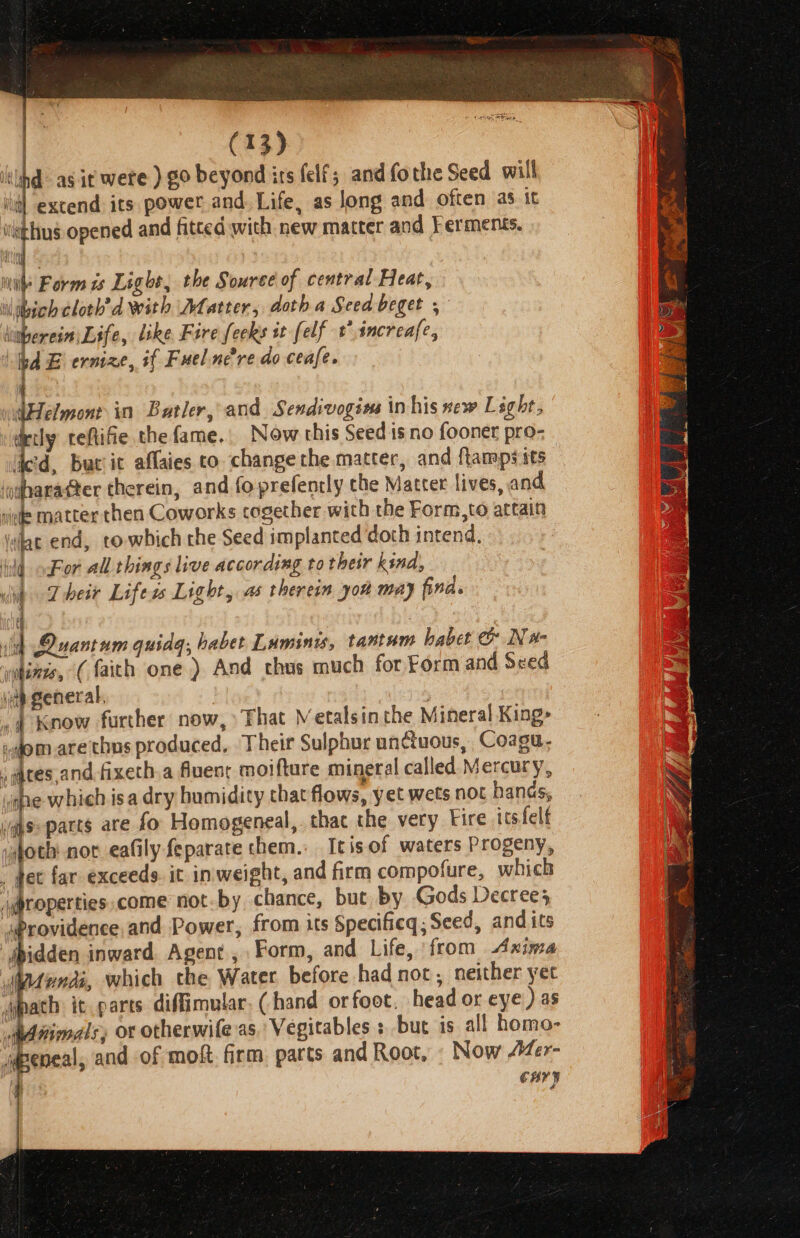 a rs as it were ) ¢0 beyond its felf; and fothe Seed will | extend its power and. Life, as long and often as it iithys opened and fitted with new matter and Ferments. Hien malt ine Form is Light, the Souree of central Heat, llibich cloth'’d with Dfatter, doth a Seeabeger , litherein Life, like Fire fecks it [elf t*increafe, bd E ernize, if Fuelnere do ceafe. 4 dHelmontin Batler, and Sendivogins in his sew Light, decly teftifie the fame. Now this Seed isno fooner pro- ied, burit affaies to change the matter, and ftamps its | ‘odharatter therein, and fo prefencly che Matter lives, and iiede matter then Coworks cogether with the Form,to artain ielac end, towbich the Seed implanted ‘doth intend, hid oor all things live according to their kind, dit Their Life ss Light, as therein yo may fina. dl id Quantum quidq, habet Luminis, tantum habet c&amp; Nw- tenes, (faith one) And chus much for Form and Seed ip general, | ,4 Know further now, That Metalsin the Mineral King&gt; i.om_arethus produced, Their Sulphur untuous, Coaga. ates,andfixeth.a fuenr moifture mineral called Mercury, Ps which isa dry humidity that flows, yet wets not hands, vas: parts are fo Homogeneal, thac the very Fire its felf ve not eafily feparate them.. Itisof waters Progeny, hee far exceeds it inweight, and firm compofure, which \gproperties.come not-by chance, but by Gods Decree} “Providence, and Power, from its Specifieq; Seed, and its “jbidden inward. Agent, Form, and Life, from Axima ydondi, which the Water before had not, neither yet wypath it parts diffimular. (hand or foot. head or eye ) as Animals, or otherwife as, Vegitables : but is all homo- jdpeneal, and of moft. firm parts and Root, « Now Mer- 4 CMY