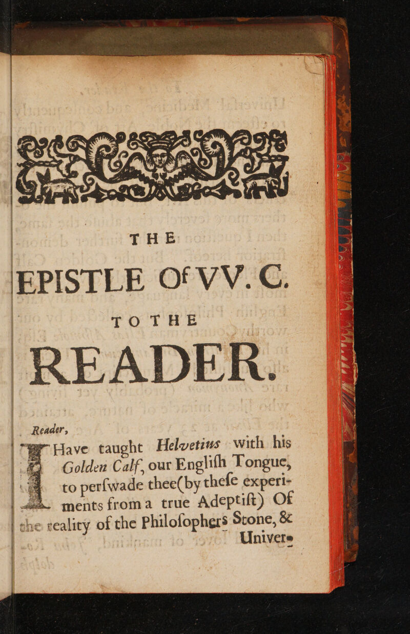 mo Oe : ARG (= EPISTLE Of VV. C. READER. _ Reader, WF Have taught Helvetius with. his Golden Calf, our Englith Tongue, 4 to perfwade thee(by thefe experi- 4. ments froma true Adeptift) Of | che cealicy of the Philofophers Stone, &amp; | Univere