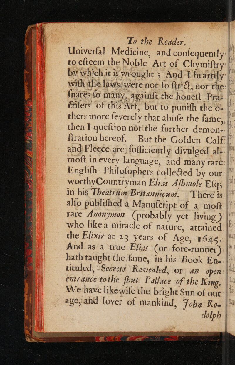 | , | To the Reader. | a * | Univerfal Medicine, and confequently:| by which it is wronght ; And ‘T heartily’ | {narésfo many, againtt the honeft Pras. | thers more feverely that abife the fame, | firation hereof. Butthe Golden Calf: ' and Fleece are: fufficiently divulged al-. |) Englifh Philofophers collected by our’) — er \ BAY es Say ARBRE SEN Sr Peri op nth eee Gre o mie eS at *f Sag OLE a a 8 A I org # | entrance tothe fbut Pallace of the King, \ a We have likéwife the bright Sun of our |