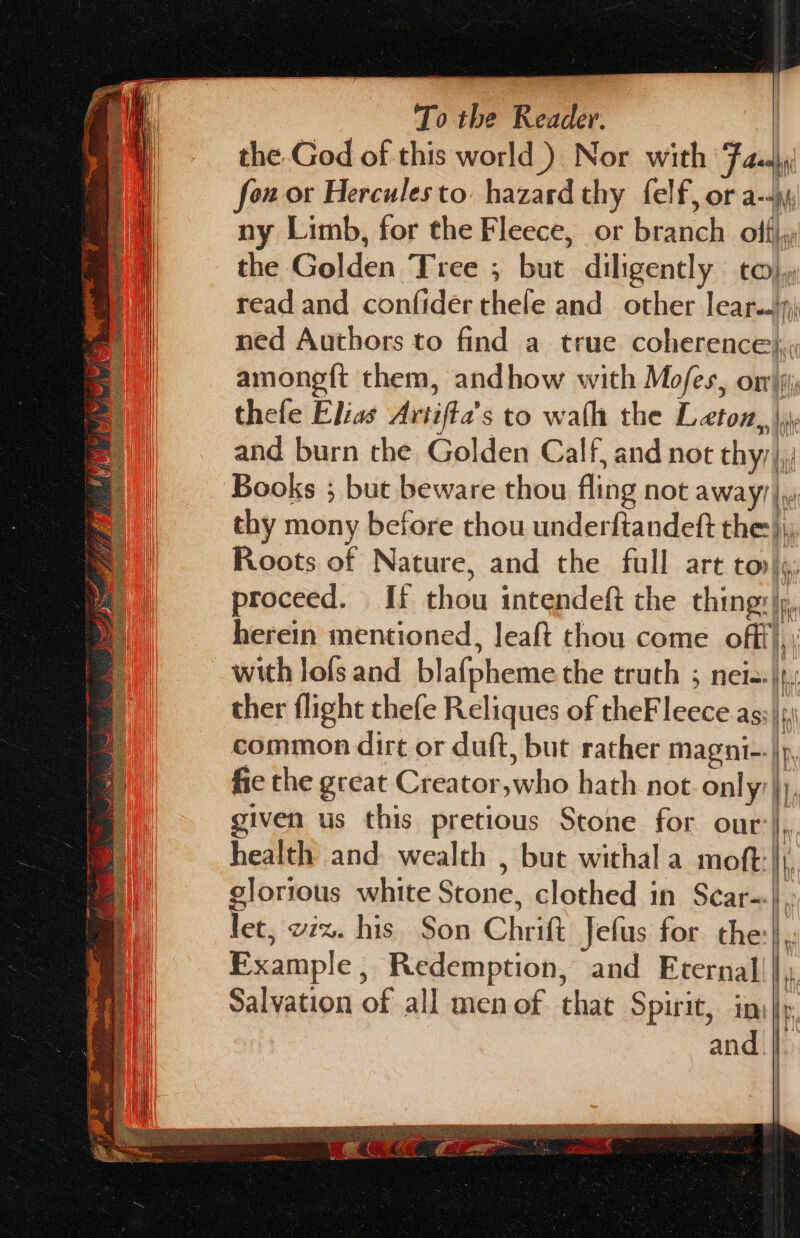 the.God of this world ) Nor with Fadi, fou or Hercules to. hazard thy felf, or a-4yy ny Limb, for the Fleece, or branch offi, the Golden Tree ; but diligently co) read and confider thele and other lear..'9) ned Authors to find a true coherence}, amonegft them, andhow with Mofes, omy thefe Elias Artifta’s to wath the Leton,, \y and burn the Golden Calf, and not thyy),; Books ; but beware thou fling not away) |, thy mony before thou underftandeft the), Roots of Nature, and the full art tov), proceed. If thou intendeft the thing:\;, herein mentioned, leaft thou come off), with lofs and blaf{pheme the truth ; neis:\, ther flight thefe Reliques of theFleece ags\s\ common dirt or duft, but rather magni--|p fie the great Creator,who hath not Only), iven us this pretious Stone for our:},,. health and wealth , but withal a moft:|j. glorious white Stone, clothed in Scar-:\, let, wiz. his Son Chritt Jefus for the}, Example, Redemption, and Eternal|||, Salvation of all men of that Spirit, in: i and. |. — —