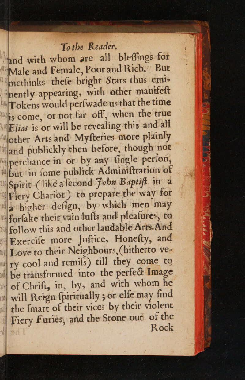 Sek SS | Totbe Reader. ‘and with whom are all bleffings for “WMale and Female, Poor and Rich. But \ilmethinks thefe bright Stars thus emi- “nently appearing, with other manifeft *HPokens would perfwade us that the time ‘ites come, or not far off, when the true \“Elias is or will be revealing this and all lother Arts and Myfteries more plainly ‘land publickly then before, though ‘not iijperchance in or by any: fingle perfon, but ‘in fome publick Adminiftration of NSpirit (like afecond Fobn Baptift. in a ill Fiery Chariot.) to prepare the way for Ja higher defign, by which men may vl Forfake their vain Jufts and pleafures, to “| follow this and other laudable Arts.And i Exercife more Juftice, Honefty, and il Love to their Neighbours, (hitherto ve- i} ry cool and remifs) till they come to Wl be transformed into the perfect Image 4 of Chrift, in, by, and with whom he yf will Retgn {piricually 5 or elfe may find il the {mart of their vices by their violent | Fiery Furies, and the Srone.outi of the | Rock